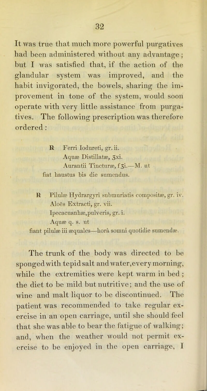 It was true that much more powerful purgatives had been administered without any advantage; hut I was satisfied that, if the action of the glandular system was improved, and the habit invigorated, the bowels, sharing the im- provement in tone of the system, would soon operate with very little assistance from purga- tives. The following prescription was therefore ordered : R Ferri Iodureti, gr.ii. Aquae Distillate, 3xi. Aurantii Tincturse, f 31.—M. ut fiat haustus bis die sumendus. R Pilulse Hydrargyri submuriatis composite, gr. iv. Aloes Extracti, gr. vii. Ipecacuanb8e,pulveris, gr. i. Aquae q. s. ut fiant pilulae iii aequales—bora somui quotidie sumendse. The trunk of the body was directed to he sponged with tepid salt and water,every morning, while the extremities were kept warm in bed ; the diet to be mild but nutritive; and the use of wine and malt liquor to be discontinued. The patient was recommended to take regular ex- ercise in an open carriage, until she should feel that she was able to bear the fatigue of walking; and, when the weather would not permit ex- ercise to be enjoyed in the open carriage, I