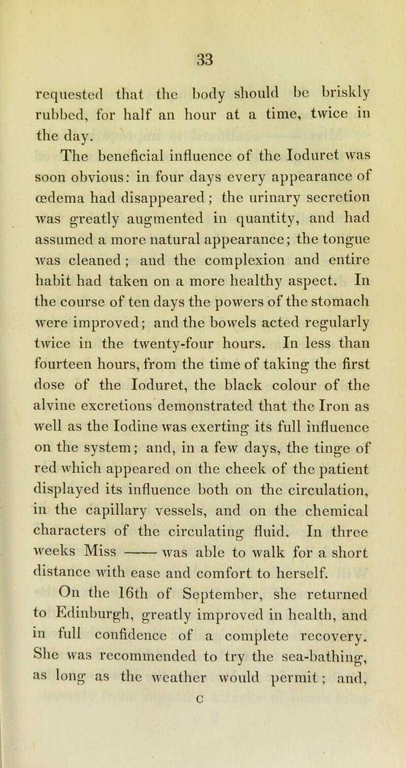 requested that the body should be briskly rubbed, for half an hour at a time, twice in the day. The beneficial influence of the Ioduret was soon obvious: in four days every appearance of oedema had disappeared ; the urinary secretion was greatly augmented in quantity, and had assumed a more natural appearance; the tongue was cleaned ; and the complexion and entire habit had taken on a more healthy aspect. In the course of ten days the powers of the stomach were improved; and the bowels acted regularly twice in the twenty-four hours. In less than fourteen hours, from the time of taking the first dose of the Ioduret, the black colour of the alvine excretions demonstrated that the Iron as well as the Iodine was exerting its full influence on the system; and, in a few days, the tinge of red which appeared on the cheek of the patient displayed its influence both on the circulation, in the capillary vessels, and on the chemical characters of the circulating fluid. In three weeks Miss was able to walk for a short distance with ease and comfort to herself. On the 16th of September, she returned to Edinburgh, greatly improved in health, and in full confidence of a complete recovery. She was recommended to try the sea-bathing, as long as the weather would permit; and, c