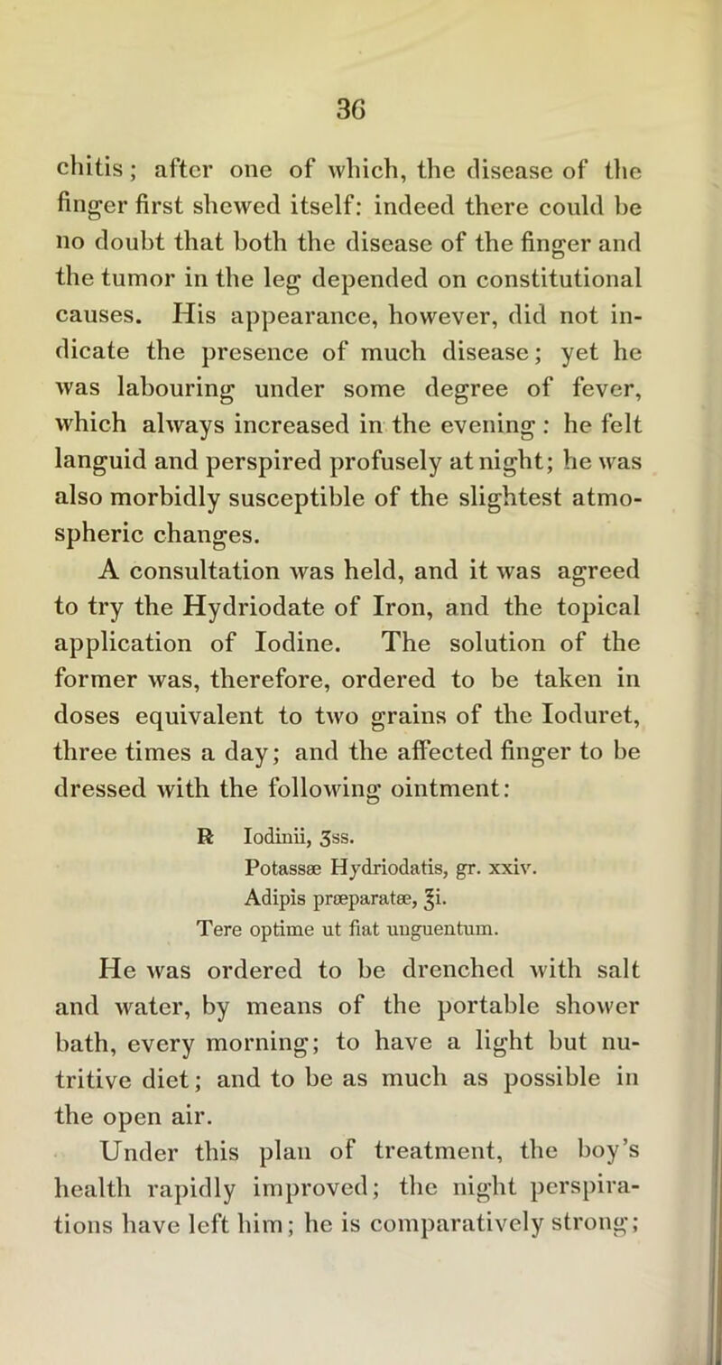 chitis; after one of which, the disease of the finger first shewed itself: indeed there could be no doubt that both the disease of the finger and the tumor in the leg depended on constitutional causes. His appearance, however, did not in- dicate the presence of much disease; yet he was labouring under some degree of fever, which always increased in the evening : he felt languid and perspired profusely at night; he was also morbidly susceptible of the slightest atmo- spheric changes. A consultation was held, and it was agreed to try the Hydriodate of Iron, and the topical application of Iodine. The solution of the former was, therefore, ordered to be taken in doses equivalent to two grains of the Ioduret, three times a day; and the affected finger to be dressed with the following ointment: R Iodinii, 3ss. Potass® Hydriodatis, gr. xxiv. Adipis preeparatee, ^i. Tere optime ut fiat unguentum. He was ordered to he drenched with salt and water, by means of the portable shower bath, every morning; to have a light hut nu- tritive diet; and to be as much as possible in the open air. Under this plan of treatment, the hoy’s health rapidly improved; the night perspira- tions have left him; he is comparatively strong;