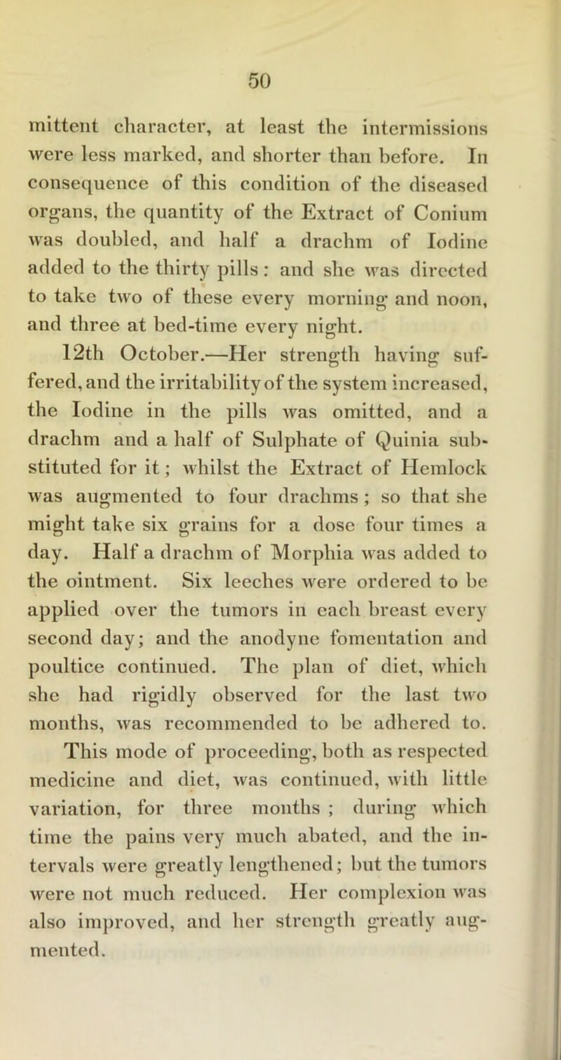 mittent character, at least the intermissions were less marked, and shorter than before. In consequence of this condition of the diseased organs, the quantity of the Extract of Conium was doubled, and half a drachm of Iodine added to the thirty pills: and she was directed to take two of these every morning and noon, and three at bed-time every night. 12th October.—Her strength having suf- fered, and the irritability of the system increased, the Iodine in the pills was omitted, and a drachm and a half of Sulphate of Quinia sub- stituted for it; whilst the Extract of Hemlock was augmented to four drachms ; so that she might take six grains for a dose four times a day. Half a drachm of Morphia was added to the ointment. Six leeches were ordered to be applied over the tumors in each breast every second day; and the anodyne fomentation and poultice continued. The plan of diet, which she had rigidly observed for the last two months, was recommended to be adhered to. This mode of proceeding, both as respected medicine and diet, was continued, with little variation, for three months ; during which time the pains very much abated, and the in- tervals were greatly lengthened; hut the tumors were not much reduced. Her complexion was also improved, and her strength greatly aug- mented .