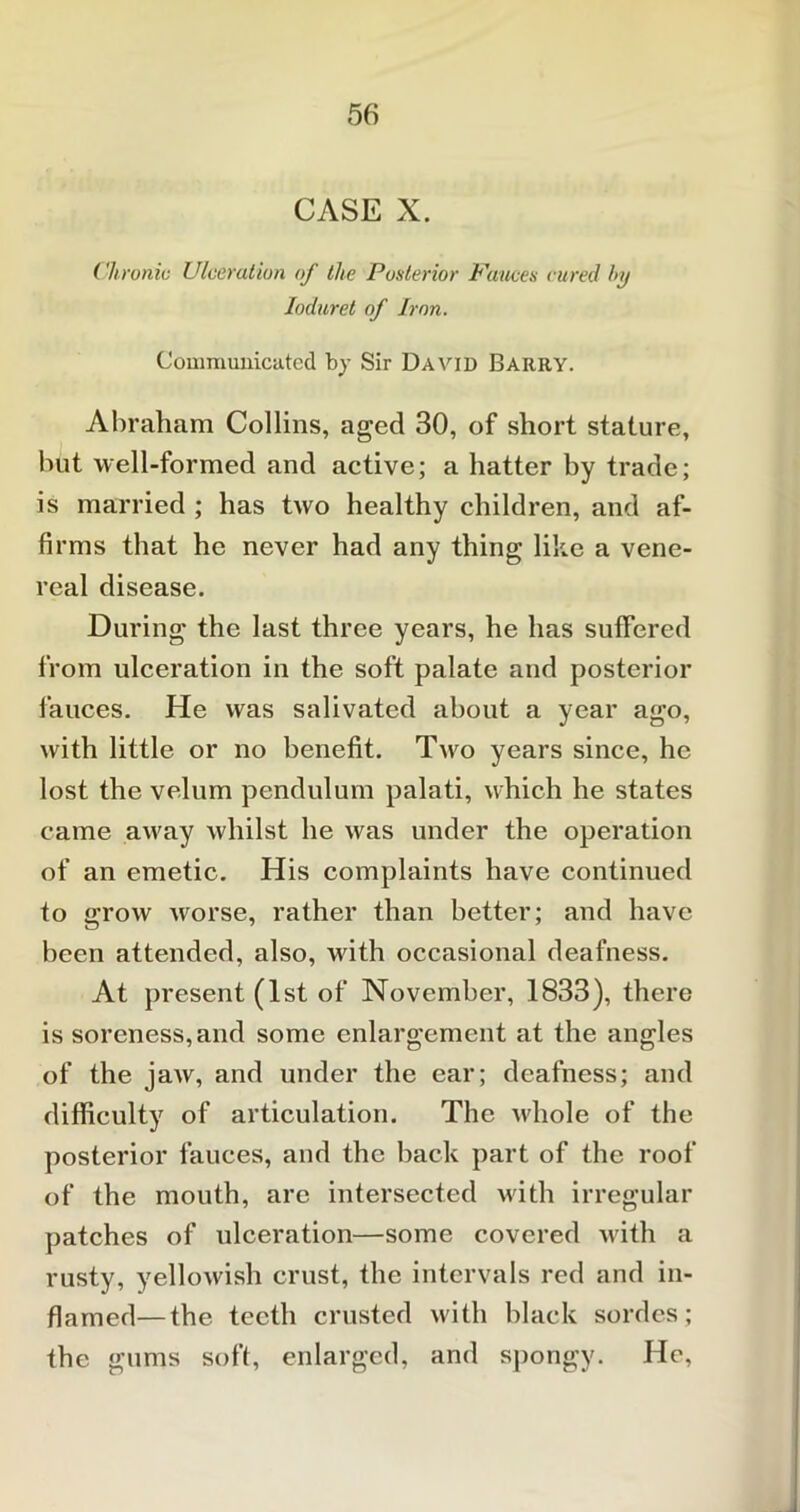 CASE X. Clironiv Ulceration of the Posterior Fauces cured by Ioduret of Iron. Communicated by Sir David Barry. Abraham Collins, aged 30, of short stature, hut well-formed and active; a hatter by trade; is married ; has two healthy children, and af- firms that he never had any thing like a vene- real disease. During the last three years, he has suffered from ulceration in the soft palate and posterior fauces. He was salivated about a year ago, with little or no benefit. Two years since, he lost the velum pendulum palati, which he states came away whilst he was under the operation of an emetic. His complaints have continued to grow worse, rather than better; and have been attended, also, with occasional deafness. At present (1st of November, 1833), there is soreness, and some enlargement at the angles of the jaw, and under the ear; deafness; and difficulty of articulation. The whole of the posterior fauces, and the back part of the roof of the mouth, are intersected with irregular patches of ulceration—some covered with a rusty, yellowish crust, the intervals red and in- flamed— the teeth crusted with black sordes; the gums soft, enlarged, and spongy. He,