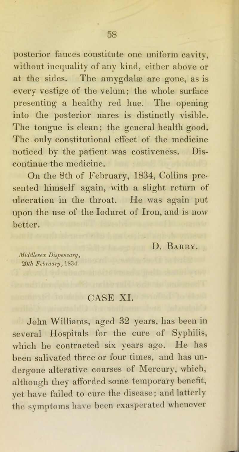 posterior fauces constitute one uniform cavity, without inequality of any kind, either above or at the sides. The amygdalae are gone, as is every vestige of the velum; the whole surface presenting a healthy red hue. The opening into the posterior nares is distinctly visible. The tongue is clean; the general health good. The only constitutional effect of the medicine noticed by the patient was costivencss. Dis- continue the medicine. On the 8th of February, 1834, Collins pre- sented himself again, with a slight return of ulceration in the throat. He was again put upon the use of the Ioduret of Iron, and is now better. D. Barry. Middlesex Dispensary, 20th February, 1834. CASE XI. John Williams, aged 32 years, has been in several Hospitals for the cure of Syphilis, which he contracted six years ago. He has been salivated three or four times, and has un- dergone alterative courses of Mercury, which, although they afforded some temporary benefit, yet have failed to cure the disease; and latterly ihe symptoms have been exasperated whenever