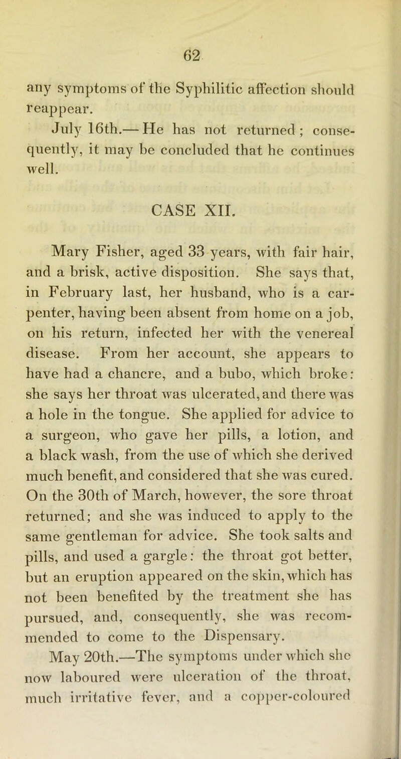 any symptoms of the Syphilitic affection should reappear. July7 16th.— He has not returned; conse- quently, it may he concluded that he continues well. CASE XII. Mary Fisher, aged 33 years, with fair hair, and a brisk, active disposition. She says that, in February last, her husband, who is a car- penter, having been absent from home on a job, on his return, infected her with the venereal disease. From her account, she appears to have had a chancre, and a bubo, which broke: she says her throat was ulcerated, and there Avas a hole in the tongue. She applied for advice to a surgeon, who gave her pills, a lotion, and a black wash, from the use of which she derived much benefit, and considered that she was cured. On the 30th of March, however, the sore throat returned; and she was induced to apply to the same gentleman for advice. She took salts and pills, and used a gargle: the throat got better, but an eruption appeared on the skin, which has not been benefited by the treatment she has pursued, and, consequently, she was recom- mended to come to the Dispensary. May 20th.—The symptoms under which she now laboured were ulceration of the throat, much irritative fever, and a copper-coloured