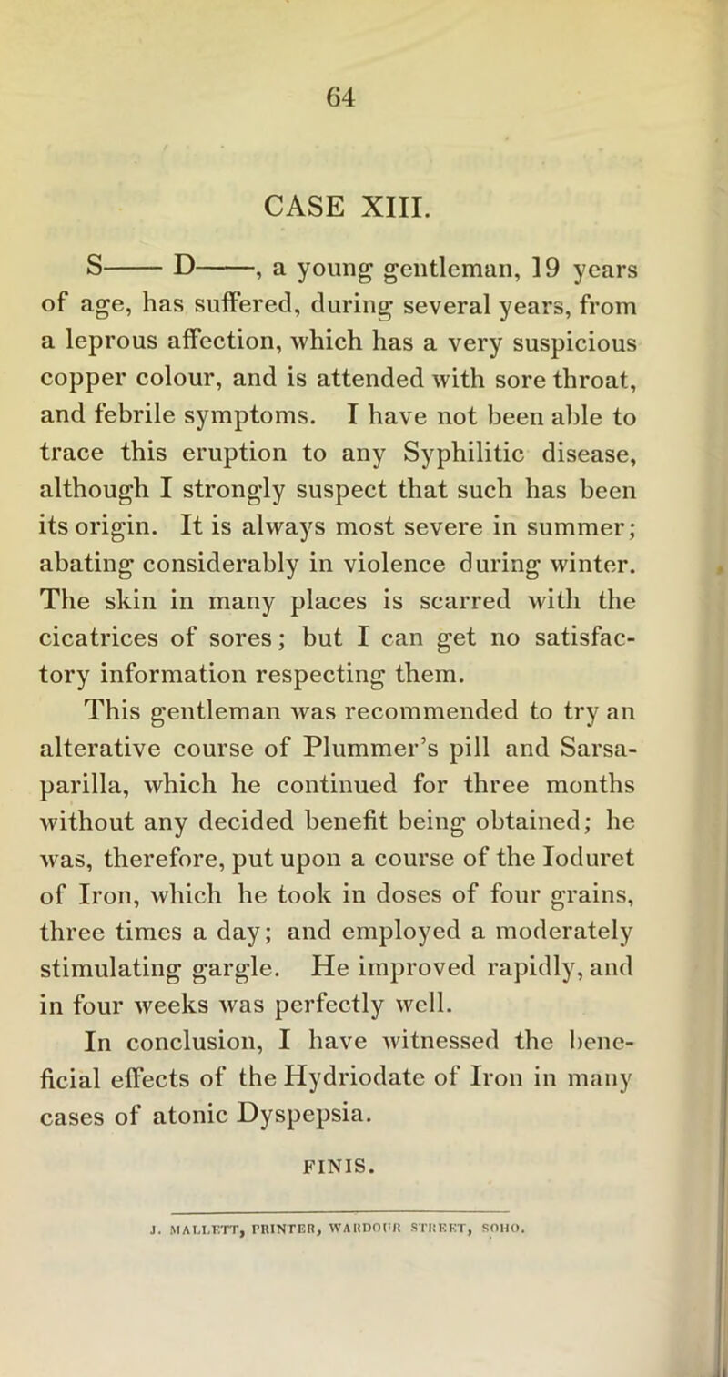 CASE XIII. S D , a young gentleman, 19 years of age, has suffered, during several years, from a leprous affection, which has a very suspicious copper colour, and is attended with sore throat, and febrile symptoms. I have not been able to trace this eruption to any Syphilitic disease, although I strongly suspect that such has been its origin. It is always most severe in summer; abating considerably in violence during winter. The skin in many places is scarred with the cicatrices of sores; but I can get no satisfac- tory information respecting them. This gentleman was recommended to try an alterative course of Plummer’s pill and Sarsa- parilla, which he continued for three months without any decided benefit being obtained; he was, therefore, put upon a course of the Ioduret of Iron, which he took in doses of four grains, three times a day; and employed a moderately stimulating gargle. He improved rapidly, and in four weeks was perfectly well. In conclusion, I have witnessed the bene- ficial effects of the Hydriodatc of Iron in many cases of atonic Dyspepsia. FINIS. J. MAI.LETTj PRINTER, WARDOHR STREET, SOHO.