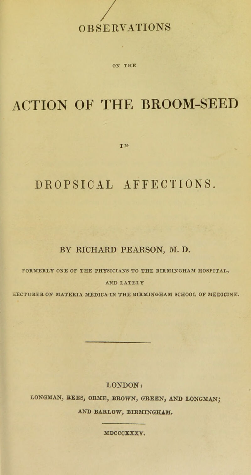 ON THE ACTION OF THE BROOM-SEED IN DROPSICAL AFFECTIONS. BY RICHARD PEARSON, M. D. FORMERLY ONE OF THE PHYSICIANS TO THE BIRMINGHAM HOSPITAL, AND LATELY LECTURER ON MATERIA MEDICA IN THE BIRMINGHAM SCHOOL OF MEDICINE. LONDON: LONGMAN, REES, ORME, BROWN, GREEN, AND LONGMAN; AND BARLOW, BIRMINGHAM. MDCCCXXXY.