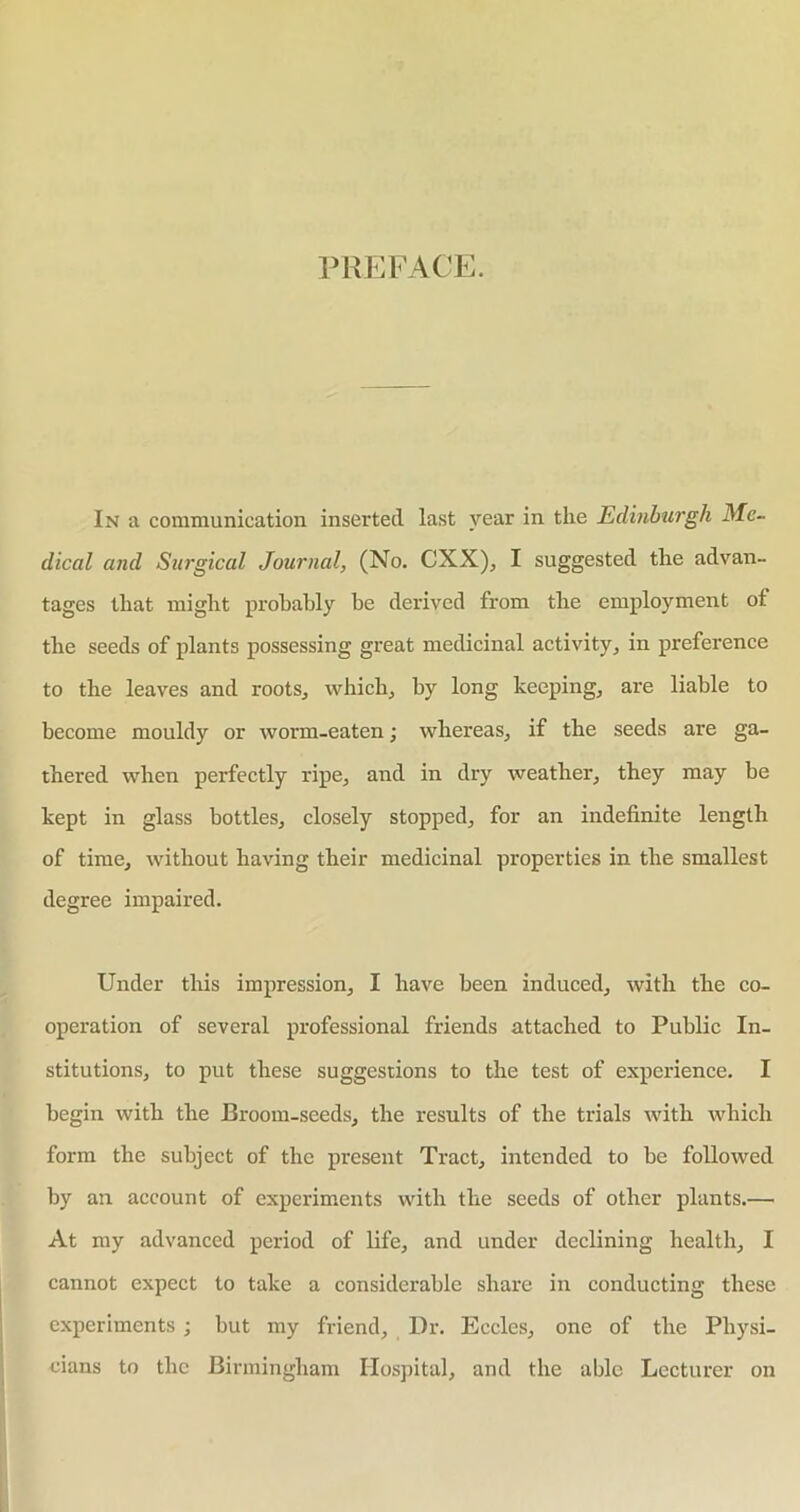 PREFACE In a communication inserted last year in the Edinburgh Me- dical and Surgical Journal, (No. CXX), I suggested the advan- tages that might probably be derived from the employment of the seeds of plants possessing great medicinal activity, in preference to the leaves and roots., which, by long keeping, are liable to become mouldy or worm-eaten; whereas, if the seeds are ga- thered when perfectly ripe, and in dry weather, they may be kept in glass bottles, closely stopped, for an indefinite length of time, without having their medicinal properties in the smallest degree impaired. Under this impression, I have been induced, with the co- operation of several professional friends attached to Public In- stitutions, to put these suggestions to the test of experience. I begin with the Broom-seeds, the results of the trials with which form the subject of the present Tract, intended to be followed by an account of experiments with the seeds of other plants.— At my advanced period of life, and under declining health, I cannot expect to take a considerable share in conducting these experiments ; but my friend. Dr. Eccles, one of the Physi- cians to the Birmingham Hospital, and the able Lecturer on