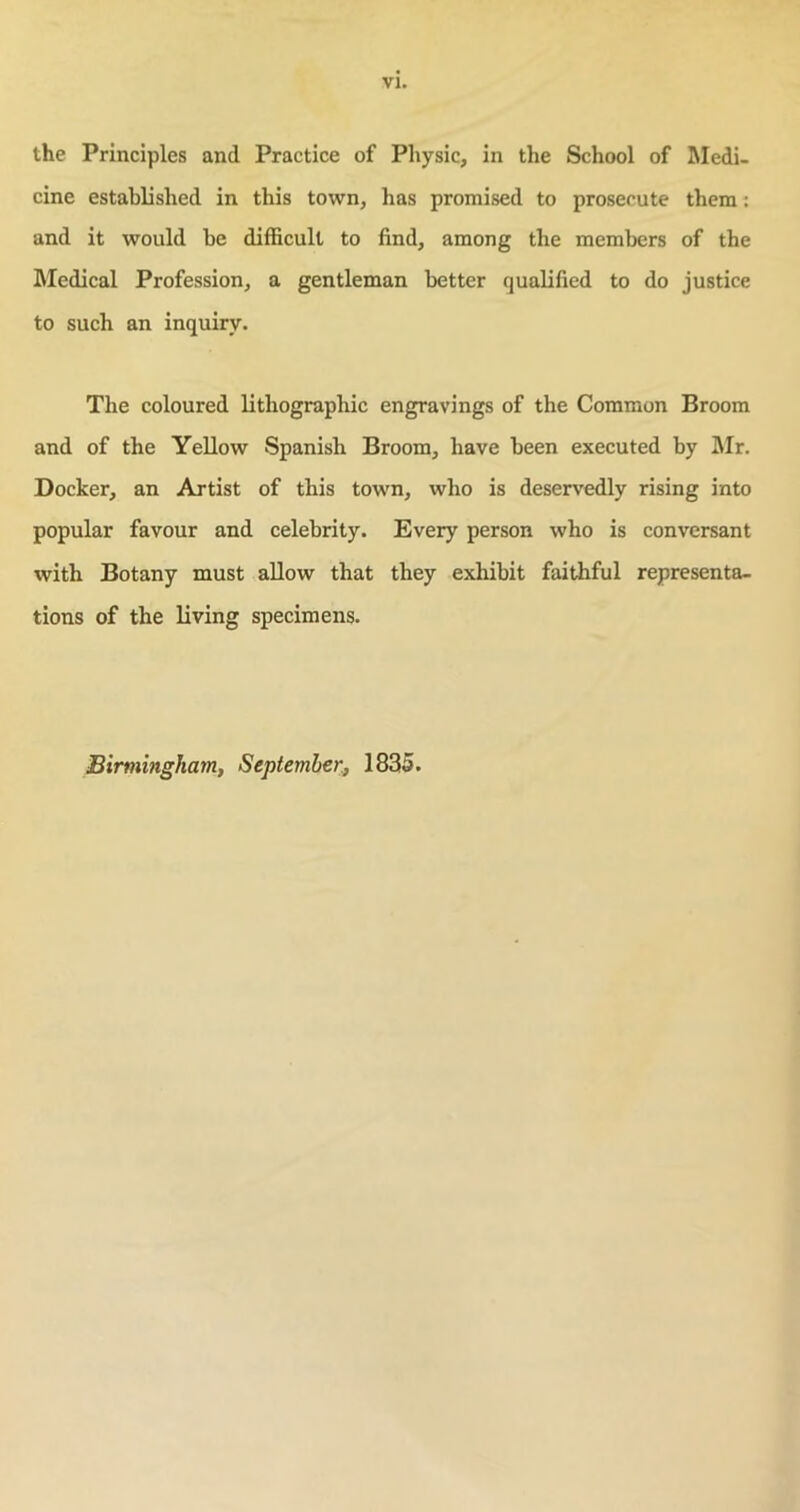 VI. the Principles and Practice of Physic, in the School of Medi- cine established in this town, has promised to prosecute them: and it would be difficult to find, among the members of the Medical Profession, a gentleman better qualified to do justice to such an inquiry. The coloured lithographic engravings of the Common Broom and of the Yellow Spanish Broom, have been executed by Mr. Docker, an Artist of this town, who is deservedly rising into popular favour and celebrity. Every person who is conversant with Botany must allow that they exhibit faithful representa- tions of the living specimens. Birmingham, September, 1835.