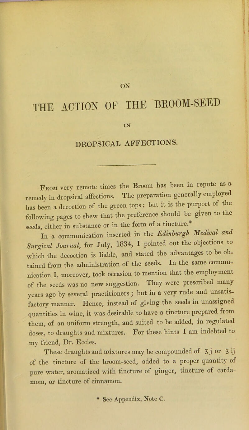 ON THE ACTION OF THE BROOM-SEED IN DROPSICAL AFFECTIONS. From very remote times the Broom has been in repute as a remedy in dropsical affections. The preparation generally employed has been a decoction of the green tops; but it is the purport of the following pages to shew that the preference should he given to the seeds, either in substance or in the form of a tincture.* In a communication inserted in the Edinburgh Medical and Surgical Journal, for July, 1834, I pointed out the objections to which the decoction is liable, and stated the advantages to be ob- tained from the administration of the seeds. In the same commu- nication I, moreover, took occasion to mention that the employment of the seeds was no new suggestion. They were prescribed many years ago by several practitioners; hut in a very rude and unsatis- factory manner. Hence, instead of giving the seeds in unassigned quantities in wine, it was desirable to have a tincture prepared from them, of an uniform strength, and suited to he added, in regulated doses, to draughts and mixtures. For these hints I am indebted to my friend. Dr. Eccles. These draughts and mixtures may he compounded of 3 j or 3 ij of the tincture of the broom-seed, added to a proper quantity of pure water, aromatized with tincture of ginger, tincture of carda- mom, or tincture of cinnamon. See Appendix, Note C.