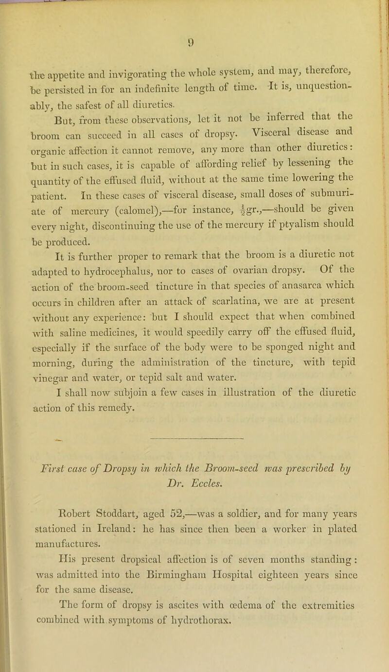 tire appetite and invigorating tire whole system, and may, therefore, be persisted in for an indefinite length ot time. It is, unquestion- ably, the safest of all diuretics. But, from these observations, let it not be inferred that the broom can succeed in all cases of dropsy. Visceral disease and organic affection it cannot remove, any more than other diuretics: but in such cases, it is capable ot affording relief by lessening the quantity of the effused fluid, without at the same time lowering the patient. In these cases of visceral disease, small doses of submuri- ate of mercury (calomel),—for instance, -ggr.,—should be given every night, discontinuing the use of the mercury if ptyalism should be produced. It is further proper to remark that the broom is a diuretic not adapted to hydrocephalus, nor to cases of ovarian dropsy. Of the action of the broom-seed tincture in that species of anasarca which occurs in children after an attack of scarlatina, we are at present without any expei'ience: but I should expect that when combined with saline medicines, it would speedily carry off the effused fluid, especially if the surface of the body were to be sponged night and morning, during the administration of the tincture, with tepid vinegar and water, or tepid salt and water. I shall now subjoin a few cases in illustration of the diuretic action of this remedy. First case of Dropsy in which the Broom-seed was prescribed by Dr. Eccles. Robert Stoddart, aged 52,—was a soldier, and for many years stationed in Ireland: he has since then been a worker in plated manufactures. His present dropsical affection is of seven months standing : was admitted into the Birmingham Hospital eighteen years since for the same disease. The form of dropsy is ascites with oedema of the extremities combined with symptoms of hydrothorax.