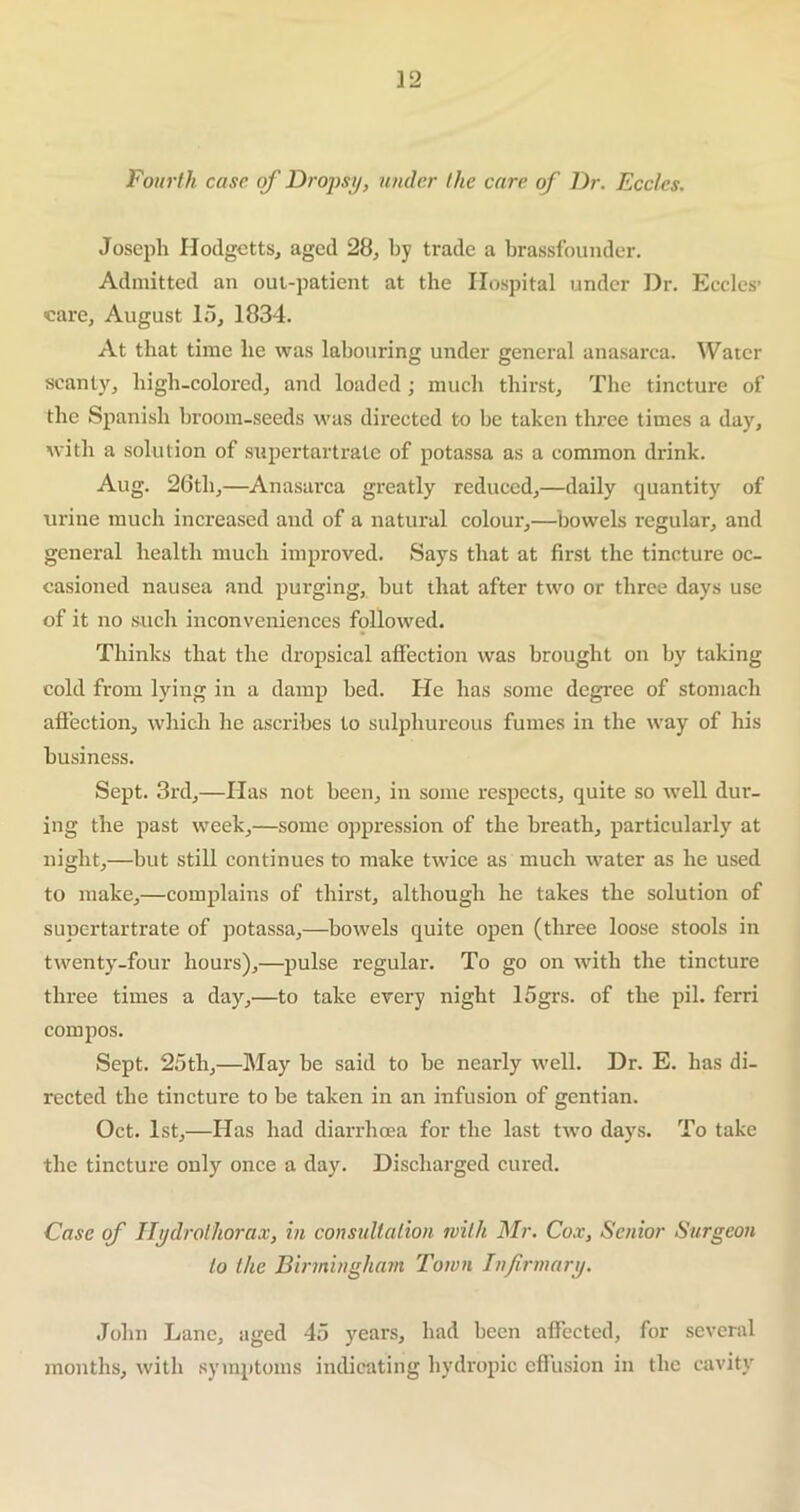 Fourth case of Dropsy, under the care of Dr. Eccles. Joseph Hodgetts, aged 28, by trade a brassfounder. Admitted an out-patient at the Hospital under Dr. Eccles’ care, August 15, 1834. At that time he was labouring under general anasarca. Water scanty, high-colored, and loaded ; much thirst. The tincture of the Spanish broom-seeds was directed to be taken three times a day, with a solution of supertartrale of potassa as a common drink. Aug. 26th,—Anasarca greatly reduced,—daily quantity of urine much increased and of a natural colour,—bowels regular, and general health much improved. Says that at first the tincture oc- casioned nausea and purging, hut that after two or three days use of it no such inconveniences followed. Thinks that the dropsical affection was brought on by talcing cold from lying in a damp bed. He has some degree of stomach affection, which he ascribes to sulphureous fumes in the way of his business. Sept. 3rd,—Has not been, in some respects, quite so well dur- ing the past week,—some oppression of the breath, particularly at night,—but still continues to make twice as much water as he used to make,—complains of thirst, although he takes the solution of supertartrate of potassa,—bowels quite open (three loose stools in twenty-four hours),—pulse regular. To go on with the tincture three times a day,—to take every night logrs. of the pil. ferri compos. Sept. 25th,—May be said to be nearly well. Dr. E. has di- rected the tincture to be taken in an infusion of gentian. Oct. 1st,—Has had diarrhoea for the last two days. To take the tincture only once a day. Discharged cured. Case of Hydrothorax, in consultation with Mr. Cox, Senior Surgeon to the Birmingham Town Infirmary. John Lane, aged 45 years, had been affected, for several months, with symptoms indicating hydropic effusion in the cavity