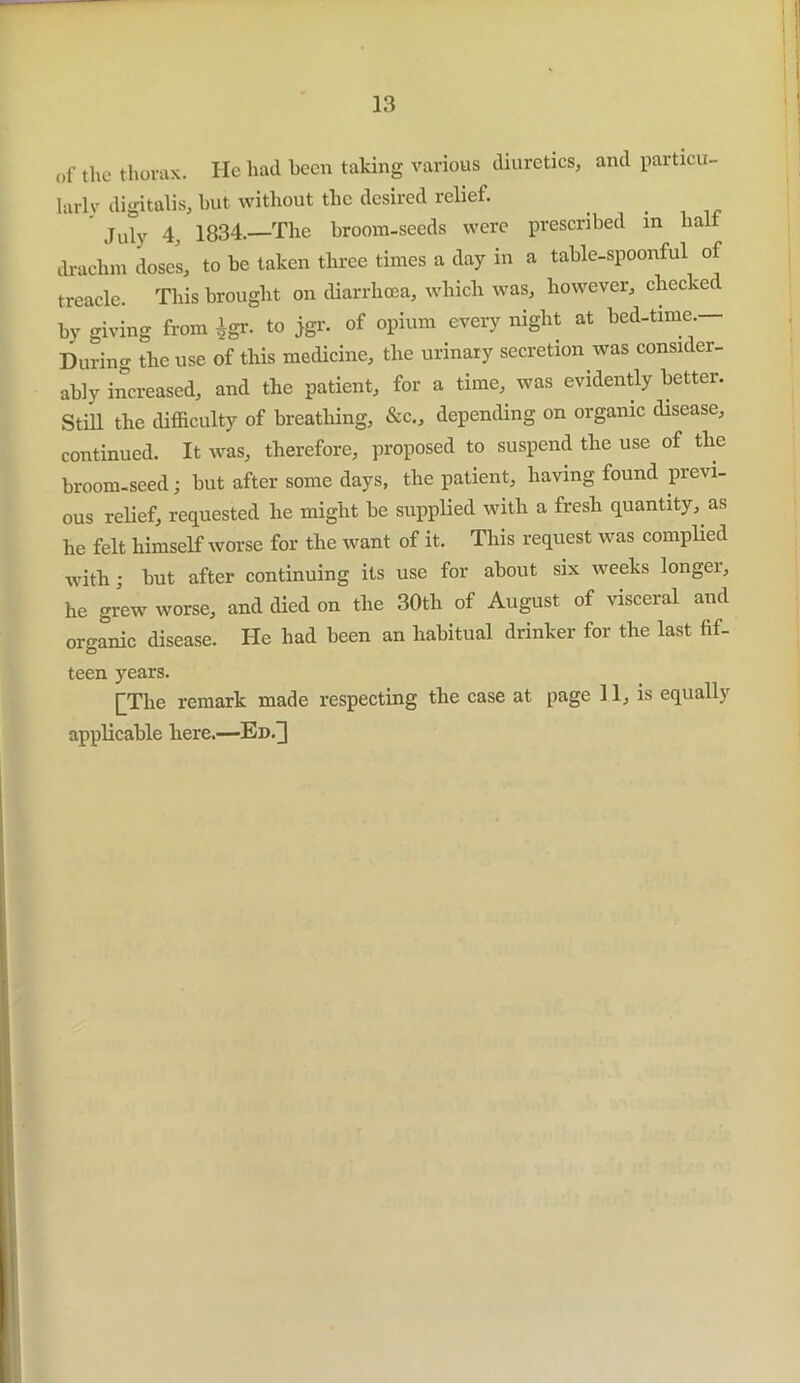 of the thorax. He had been taking various diuretics, and particu- larly digitalis, hut without the desired relief. July 4, 1834-—The broom-seeds were prescribed in lial drachm doses, to be taken three times a day in a table-spoonful of treacle. This brought on diarrhoea, which was, however, checked by giving from $gr. to jgr. of opium every night at bed-time — During the use of this medicine, the urinary secretion was consider- ably increased, and the patient, for a time, was evidently better. Still the difficulty of breathing, &c., depending on organic disease, continued. It was, therefore, proposed to suspend the use of the broom-seed; but after some days, the patient, having found previ- ous relief, requested he might be supplied with a fresh quantity, as he felt himself worse for the want of it. This request was complied with; but after continuing its use for about six weeks longei, he grew worse, and died on the 30th of August of visceral and organic disease. He had been an habitual drinker for the last fif- teen years. [The remark made respecting the case at page 11, is equally applicable here.—Ed.]