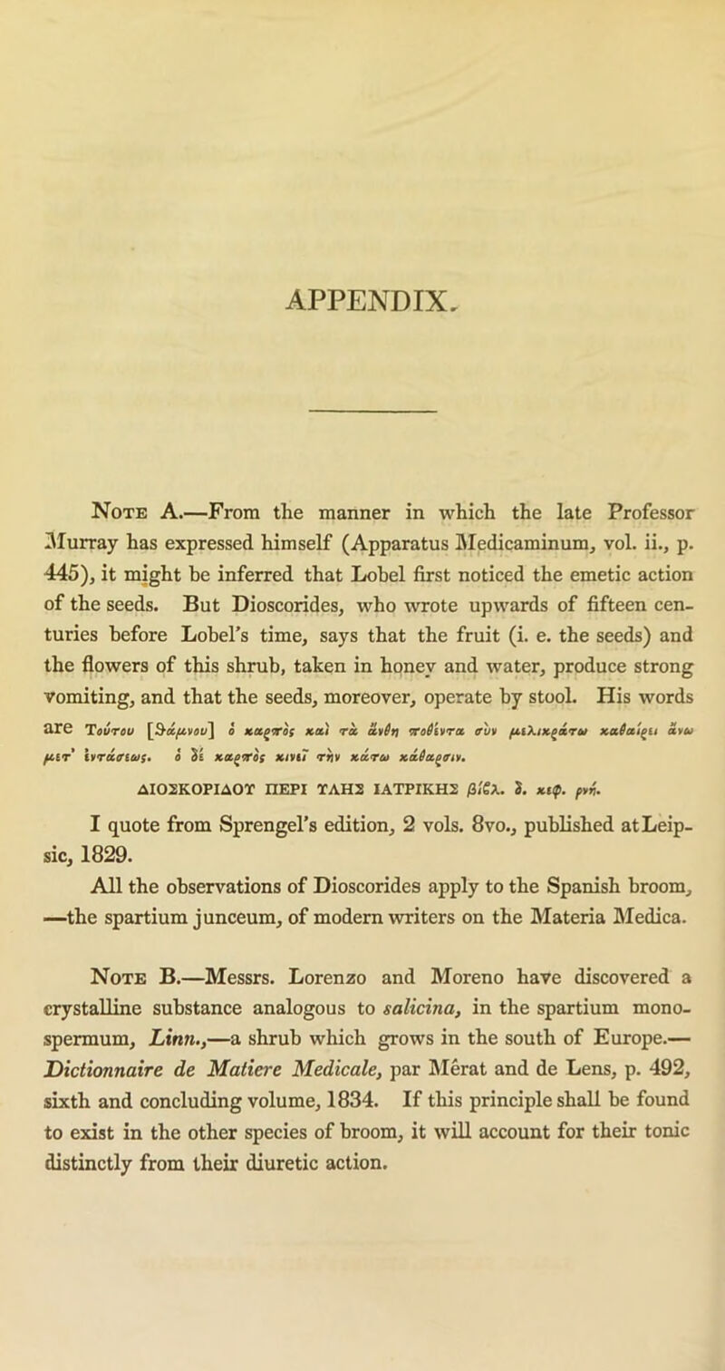 APPENDIX, Note A.—From the manner in which the late Professor Murray has expressed himself (Apparatus Medicaminum, vol. ii., p. 445), it might be inferred that Lobel first noticed the emetic action of the seeds. But Dioscorides, who wrote upwards of fifteen cen- turies before Lobel’s time, says that the fruit (i. e. the seeds) and the flowers of this shrub, taken in honey and water, produce strong vomiting, and that the seeds, moreover, operate by stool. His words are Teureu [3d/uvou] o xu/ito; tea.) ra a,*6t) mtlilira auv fiiX/xgarw xaicc'igti atu HIT ivraaius. o Se xa^Tos x/vii” rriv xa.ru xaSa^an. AI02K0PIA0T nEPI TAH2 IATPIKH2 /3/gA. S. xtf. I quote from Sprengel’s edition, 2 vols. 8vo., published atLeip- sic, 1829. All the observations of Dioscorides apply to the Spanish broom, —the spartium junceum, of modern writers on the Materia Medica. Note B.—Messrs. Lorenzo and Moreno have discovered a crystalline substance analogous to salicina, in the spartium mono- spermum, Linn.,—a shrub which grows in the south of Europe.— Dictionnaire de Matiere Medicate, par Merat and de Lens, p. 492, sixth and concluding volume, 1834. If this principle shall be found to exist in the other species of broom, it will account for their tonic distinctly from their diuretic action.