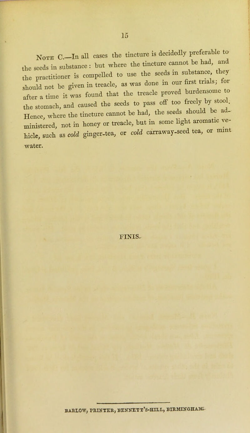 Note C.—In all cases the tincture is decidedly preferable to the seeds in substance : but where the tincture cannot be had, and the practitioner is compelled to use the seeds in substance they should not be given in treacle, as was done in our first trials; or after a time it was found that the treacle proved burdensome to the stomach, and caused the seeds to pass off too freely by stoo Hence, where the tincture cannot be had, the seeds should be a - ministered, not in honey or treacle, but in some light aromatic ve- hicle, such as cold ginger-tea, or cold carraway-seed tea, or mint water. FINIS. BARLOW, PRINTER, BENNETX’s-HILL, BIRMINGHAM.