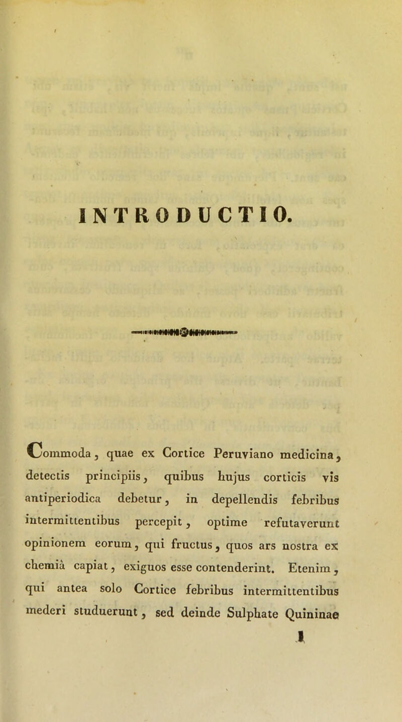f INTRODUCTIO. Commoda, quae ex Cortice Peruviano medicina, detectis principiis, quibus hujus corticis vis antiperiodica debetur, in depellendis febribus intermittentibus percepit, optime refutaverunt opinionem eorum, qui fructus, quos ars nostra ex chemia capiat, exiguos esse contenderint. Etenim , qui antea solo Cortice febribus intermittentibus mederi studuerunt, sed deinde Sulphate Quininac