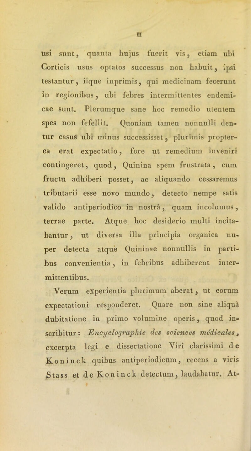 usi sunt, quanta hujus fuerit vis, etiam ubi Corticis usus optatos successus non habuit, ipsi testantur, iique inprimis, qui medicinam fecerunt in regionibus, ubi febres intermittentes endemi- cae sunt. Plerumque sane hoc remedio utentem spes non fefellit. Quoniam tamen nonnulli den- tur casus ubi minus successisset, plurimis propter- ea erat expectatio, fore ut remedium inveniri contingeret, quod, Quinina spem frustrata, cum fructu adhiberi posset, ac aliquando cessaremus tributarii esse novo mundo, detecto nempe salis valido antiperiodico in nostra, quam incolumus, terrae parte. Atque hoc desiderio multi incita- bantur , ut diversa illa principia organica nu- per detecta atque Quininae nonnullis in parti- bus convenientia, in febribus adhiberent inter- mittentibus. Verum experientia plurimum aberat, ut eorum expectationi responderet. Quare non sine aliqua dubitatione in primo volumine operis, quod in- scribitur : Encyclographie des Sciences mMicales excerpta legi e dissertatione Viri clarissimi de Koninck quibus antiperiodicum, recens a viris Stass et de Koninck detectum, laudabatur. At-