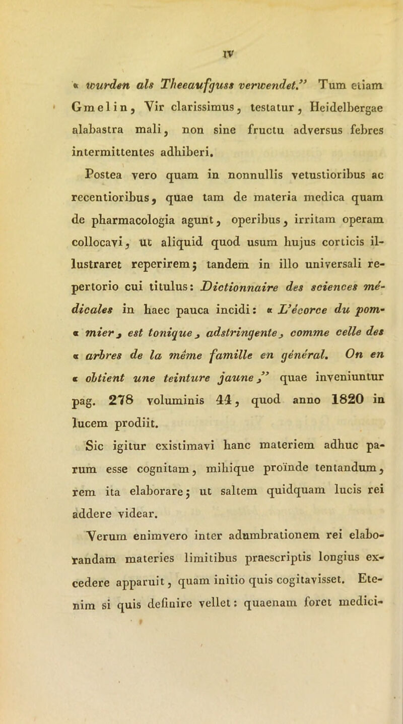 » wurden ah Theeaufguss verwendet*’ Tum ellam * Graelin, Vir clarissimus, testatur, Heidelbergae alabastra mali, non sine fructu adversus febres intermittentes adhiberi. Postea vero quam in nonnullis vetustioribus ac recentioribus, quae tam de materia medica quam de pbarmacologia agunt, operibus, irritam operam collocavi 5 UC aliquid quod usum hujus corticis il- lustraret reperirem; tandem in illo universali re- pertorio cui titulus: Dictionnaire des Sciences me- dicales in haec pauca incidi; « L’ecorce du pom- « mier j est tonique ^ adstringentej comme celle des « arhres de la meme famille en general, On en m ohtient une teinture jaune quae inveniuntur pag. 278 voluminis 44, quod anno 1820 in lucem prodiit. Sic igitur existimavi hanc materiem adhuc pa- rum esse cognitam, mihique proinde tentandum, rem ita elaborare j ut saltem quidquam lucis rei addere videar. Verum enimvero inter adumbrationem rei elabo- randam materies limitibus praescriptis longius ex- cedere apparuit, quam initio quis cogitavisset. Ete- nim si quis definire vellet: quaenam foret medici-