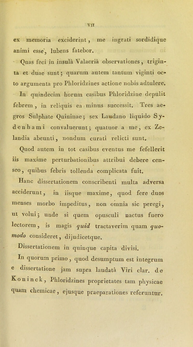ex memoria exciderint, me ingrati sordidique animi esse, lubens fatebor. ‘ Quas feci in insula Valacria observationes , trigin- ta et duae sunt; quarum autem tantum viginti oc- to argumenta pro Phloridzines actione nobis adtulere. In quindecim horum casibus Phloridziue depulit febrem, in reliquis ea minus successit. Tres ae- gros Sulphate Quininae 5 sex Laudano liquido S y- denliami convaluerunt5 quaiuor a me, ex Ze- landia abeunti, nondum curati relicti sunt. Quod autem in tot casibus eventus me fefellerit iis maxime perturbationibus attribui debere cen- seo, quibus febris tollenda complicata fuit. Hanc dissertationem conscribenti multa adversa acciderunt, in iisque maxime, quod fere duos menses morbo impeditus, non omnia sic peregi, ut volui j unde si quem opusculi nactus fuero lectorem, is magis quid tractaverim quam qxio- modo consideret, dijudicetque. Dissertationem in quinque capita divisi. In quorum primo, quod desumptum est integrum e dissertatione jam supra laudata Viri clar. de Koninck, Phloridzines proprietates tam physicae quam chemicae, ejusque praeparationes referuntur.