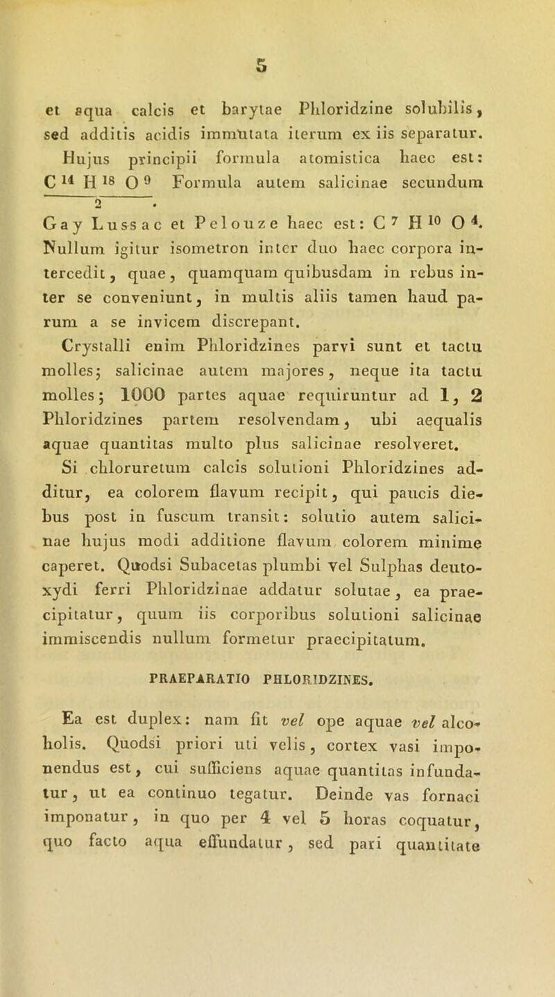 et aqua calcis et baryiae Pliloridzine solubilis, sed additis acidis immutata iterum ex iis separatur. Hujus principii formula atomistica haec est: C 14 P( 18 O ® Formula autem salicinae secundum ' 2 . Gay Lussac et Pelouze haec est: H O ■*. Nullum igitur isometron inter duo haec corpora in- tercedit, quae, quamquam quibusdam in rebus in- ter se conveniunt, in multis aliis tamen haud pa- rum a se invicem discrepant. Crystalli enim Pliloridzines parvi sunt et lactn mollesj salicinae autem majores, neque ita tactu molles; 1000 partes aquae requiruntur ad 1, 2 Pliloridzines partem resolvendam, ubi aequalis aquae quantitas multo plus salicinae resolveret. Si chloruretum calcis solutioni Pliloridzines ad- ditur, ea colorem flavum recipit, qui paucis die- bus post in fuscum transit; solutio autem salici- nae hujus modi additione flavum colorem minime caperet. Quodsi Suhacetas plumbi vel Sulphas deuto- xydi ferri Phloridzinae addatur solutae, ea prae- cipitatur, quum iis corporibus solutioni salicinae immiscendis nullum formetur praecipitatum. PRAEPARATIO PHLORtDZINES. Ea est duplex: nam fit vel ope aquae alco- holis. Quodsi priori uti velis, cortex vasi impo- nendus est, cui sufficiens aquae quantitas infunda- tur , ut ea continuo tegatur. Deinde vas fornaci imponatur, in quo per 4 vel 5 horas coquatur, quo facto atjna effundatur, sed pari quantitate