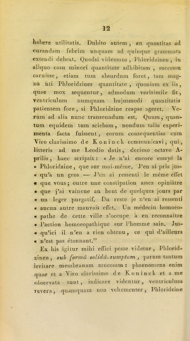 habere ulililatis. Dubito autem , an quantitas ad curandam febrim unquam ad quinque grammata extendi debeat. Quodsi videamus , Piiloridzinen , in aliquo casu minori quantitate adhibitam , successu caruissc, etiam turn absurdum foret, tam mag- na uti Pbloridzines quantitate , quoniam ex iis, quae mox sequentur, admodum verisimile fit, ventriculum numquam hujusmodi quantitatis patientem fore, si Phloridzine reapse ageret. Ve- rum ad alia nunc transeundum est. Quum, quan- tum ecjuidem tum sciebam, nondum talia experi- menta facta fuissent, eorum consequentias cura Viro clarissimo de Koninck communicavi, qui, litteris ad me Leodio datis, decimo octavo A- prilis, haec scripsit : « Je n’ai encore essaye la •c Phloridzine, que sur moi-meme. J’en ai pris jus- « qu’a un gros — J’cn ai ressenti le meme effet « que vous j ouire une constipaliou assez opiniatre « que j’ai vaincue au bout de quelques jours par « un leger purgatif, Du reste je n’en ai ressenti « aucun autre mauvais effet. Un medeciii homoeo- « pathe de cette ville s^occupe a eu reconnaitre « Paction homoeopathique sur Phomme sain. Jus- « qu’ici il n'’en a rien oblenu, ce qui d’ailleurs « n’est pas etonnant.” Ex his igitur mihi effici posse videtur, Phlorid- zinen , sub forma solida^ sumjjtum , parum tantum irritare membranam mucosam : phaenomena enim quae et a Viro clarissimo de Koninck et a me oi)servata sunt, indicare videntur, ventriculum revera, quamquam non vehementer, Phloridzine