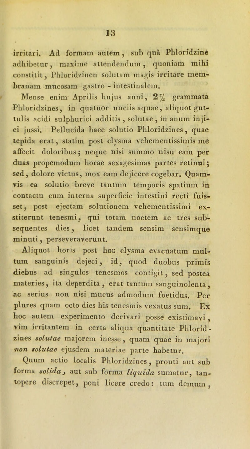 irritax i. Ad formam autem, sub qua Phloridieine adhibetur, maxime attendendum, quoniam mihi constitit, Phloridzinen solutam magis irritare mem- branam mxicosam gastro - intestinalem. Mense enim Aprilis hujus anni, 2% grammata Phloridzines, in quatuor unciis aquae, aliquot gut- tulis acidi sulphurici additis , solutae , in anum inji- ci jussi. Pellucida haec solutio Phloridzines, quae tepida erat, staiim post clysma vehementissimis me affecit doloribus j neque nisi summo nisu eam per duas propemodum horae sexagesimas partes retinui5 sed, dolore victus, mox eam dejicere cogebar. Quam- vis ea solutio bi'eve tantum temporis spatium in contactu cum interna superficie intestini recti fuis- set, post ejectam solutionem vehementissimi ex- stiterunt tenesmi, qui totam noctem ac tres sub- sequentes dies, licet tandem sensim sensimque minuti, perseveraverunt. Aliquot horis post hoc clysma evacuatum mul- tum sanguinis dejeci, id, quod duobus primis diebus ad singulos tenesmos contigit, sed postea materies, ita deperdita, erat tantum sanguinolenta, ac serius non nisi mucus admodum foetidus. Per plures quam octo dies his tenesmis vexatus sum. Ex hoc autem experimento derivari posse existimavi, vim irritantem in certa aliqua quantitate Phlorid- zines solutae majorem inesse, quam quae in majori non solutae ejusdem materiae parte habetur. Quum actio localis Phloridzines, prouli aut sub forma solida^ aut sub forma lit^uida sumatur, tan- topere discrepet, poni licere credo: tum demum.