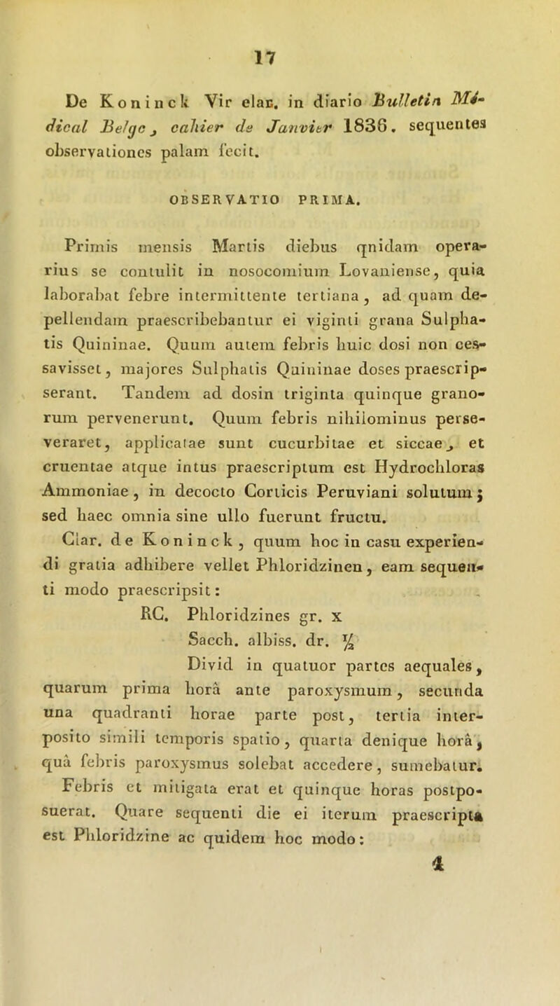 De Koninck Vir elan. in diario hulletin Md- dical Be/gc j cahier de Janvibr 1836. secjuenles observationes palam 1'ocit. OBSERVATIO PRIMA. Primis mensis Martis diebus qnidam opera- rius se coutulit in nosocomium Lovanieiise, quia laborabat febre intermittente tertiana, ad quam de- pellendam praescribebantur ei viginii grana Sulpha- tis Quininae. Quum auieni febris liuic dosi non ces- savisset, majores Sulphalis Quininae doses praescrip- serant. Tandem ad dosin triginta quinque grano- rum pervenerunt. Quum febris nihilominus perse- veraret, appUcalae sunt cucurbitae et siccaeet cruentae atque intus praescriptum est Hydrochloras Ammoniae , in decocto Conicis Peruviani solutum j sed haec omnia sine ullo fuerunt fructu. Glar. de Koninck, quum hoc in casu experien- di gratia adhibere vellet Phloridzinen, eam sequen- ti modo praescripsit: RG. Phloridzines gr. x Sacch. albiss. dr. ^ Divid in quatuor partes aequales, quarum prima hora ante paroxysmum, secunda una quadranti horae parte post, tertia inter- posito simili temporis spatio, quarta denique horaj qua febris paroxysmus solebat accedere, sumebatur. Febris et mitigata erat et quinque horas postpo- suerat. Quare sequenti die ei iterum praescriptft est Phloridzine ac quidem hoc modo; 1 I