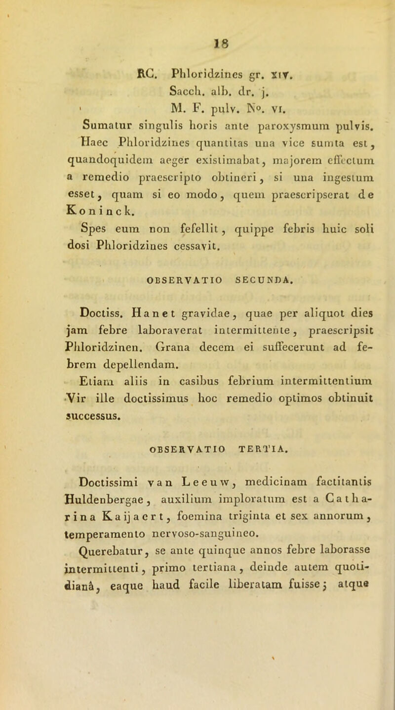 RG. Phloridzines gr. xtT. SaccU. alb. clr. j. ' M. F. pulv. Ko. VI. Sumatur singulis lioris ante paroxysmum pulvis. Haec Pbloridzines quantitas una vice sumta est, quandoquidem aeger existimabat, majorem eflcclum a remedio praescripto obtineri, si una ingestura esset, quam si eo modo, quem praescripserat de K o n i n c k. Spes eum non fefellit, quippe febris huic soli dosi Phloridzines cessavit. OBSERVATIO SECUNDA. Doctiss. Hanet gravidae, quae per aliquot dies jam febre laboraverat intermittente, praescripsit Pliloridzinen. Grana decem ei suffecerunt ad fe- brem depellendam. Eliam, aliis in casibus febrium intermittentium •Vir ille doctissimus hoc remedio optimos obtinuit successus. OBSERVATIO TERTIA. Doctissimi van Leeuw, medicinam factitantis Huldenbergae, auxilium imploratum est a Catha- rina Kaijaert, foemina triginta et sex annorum, temperamento nervoso-sanguineo. Querebatur, se ante quinque annos febre laborasse intermittenti, primo tertiana , deinde autem quoti- diani», eaque haud facile liberatam fuisse j atque