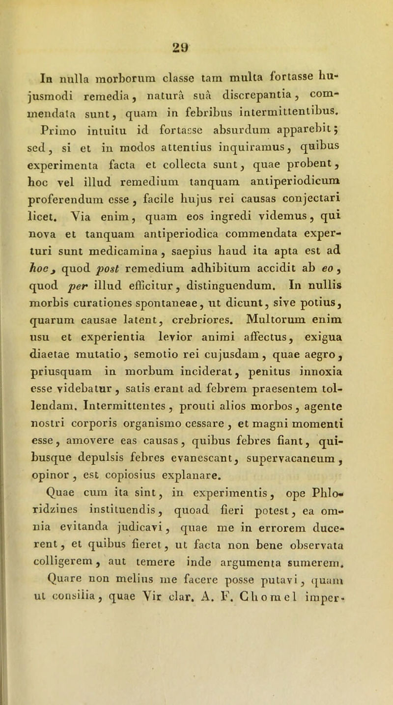 In nulla morborum classe tam multa fortasse hu- jusmodi remedia, natura sua discrepantia, com- mendata sunt, quam in febribus intermittentibus. Primo intuitu id fortasse absurdum apparebit; sed, si et iu modos attentius inquiramus, quibus experimenta facta et collecta sunt, quae probent, hoc vel illud remedium tanquam antiperiodicura proferendum esse , facile hujus rei causas conjectari licet. Via enim, quam eos ingredi videmus, qui nova et tanquam antiperiodica commendata exper- turi sunt medicamina, saepius haud ita apta est ad hocj quod post remedium adhibitum accidit ab eo, quod per illud efficitur, distinguendum. In nullis morbis curationes spontaneae, ut dicunt, sive potius, quarum causae latent, crebriores. Multorum enim usu et experientia levior animi affectus, exigua diaetae mutatio, semotio rei cujusdam, quae aegro, priusquam in morbum inciderat, penitus innoxia esse videbatur, satis erant ad febrem praesentem tol- lendam. Intermittentes, prouti alios morbos, agente nostri corporis organismo cessare , et magni momenti esse, amovere eas causas, quibus febres fiant, qui- busque depulsis febres evanescant, supervacaneum, opinor , est copiosius explanare. Quae cura ita sint, in experimentis, ope Phlo- ridzines instituendis, quoad fieri potest, ea om- nia evitanda judicavi, quae me in errorem duce- rent , et quibus fieret, ut facta non bene observata colligerem, aut temere inde argumenta sumerem. Quare non melius me facere posse putavi, ([uaiu ui consilia, quae Vir clar, A. F. Ghomel imper-