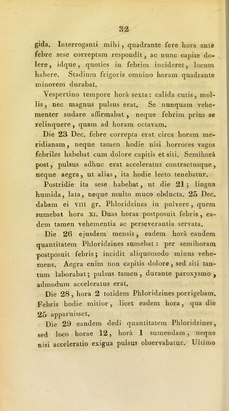 gida. Interroganti mihi, quadrante fere hora ante febre sese correptam respondit j ac nunc capite do- lere, idque, quoties in febrim incideret, locum habere. Stadium frigoris omnino horam quadrante minorem durabat. Vespertino tempore hora sexta: calida cutis, mol- lis, nec magnus pulsus erat. Se nunquam vehe- menter sudare affirmabat , neque febrim prius se relinquere , quam ad horam octavam. Die 23 Dec. febre correpta erat circa horam me- ridianam , neque tamen hodie nisi horrores vagos febriles habebat cum dolore capitis et siti. Semihora post, pulsus adhuc erat acceleratus contraciusque, neque aegra, ut alias, ita hodie lecto tenebatur. Postridie ita sese habebat, ut die 21 5 lingua humida, lata, neque multo muco obducta. 25 Dec. dabam ei Viii gr. Phloridzines in pulvere, quem sumebat hora xi. Duas horas postposuit febris , ea- dem tamen vehementia ac perseverantia servata. Die 26 ejusdem mensis, eadem hora eandem quantitatem Phloridzines sumebat : per semihoram postposuit febris; incidit aliquomodo minus vehe- mens. Aegra enim non capitis dolore, sed siti tan- tum laborabat j pulsus tamen, durante paroxysmo , admodum acceleratus erat. Die 28, hora 2 totidem Phloridzines porrigebam. Febris hodie mitior, licet eadem hora, qua die 25 apparuisset. Die 29 eandem dedi quantitatem Phloridzines, sed loco horae 12, hora 1 sumendam, neque nisi acceleratio exigua pulsus observabatur. Ultimo