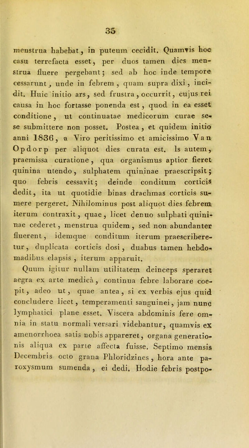 menstrua habebat, in puteum cecidit. Quairiris hoc casu terrefacta esset, per duos tamen dies men- strua fluere pergebant; sed ab hoc inde tempore cessaruntj unde in febrem, quam supra dixi, inci- dit. Huic initio ars, sed frustra, occurrit, cujus rei causa in hoc fortasse ponenda est, quod in ea esset conditione, ut continuatae medicorum curae se- se submittere non posset. Postea , et quidem initio anni 1836, a Viro peritissimo et amicissimo Van Opdorp per aliquot dies curata est. Is autem, praemissa curatione, qua organismus aptior fieret quinina utendo, sulphatem quininae praescripsit; quo febris cessavit; deinde conditum corticis dedit, ita ut quotidie binas drachmas corticis su- mere pergeret. Nihilominus post aliquot dies febrem iterum contraxit, quae, licet denuo sulpbali quini- uae cederet, menstrua quidem, sed non abundanter fluerent, idemque conditum iterum praescribere- tur, duplicata corticis dosi , duabus tamen hebdo- madibus elapsis , iterum apparuit. Quum igitur nullam utilitatem deinceps speraret aegra ex arte medica, continua febre laborare coe- pit, adeo ut, quae antea, si ex verbis ejus quid concludere licet, temperamenti sanguinei, jam nunc lymphatici plane esset. Viscera abdominis fere om- nia in statu normali versari videbantur, quamvis eX amenorrhoea satis nobis appareret, organa generatio- nis aliqua ex parte affecta fuisse. Septimo mensis Decembris octo grana Phloridzines , hora ante pa- roxysmum sumenda, ei dedi. Hodie febris postpo-