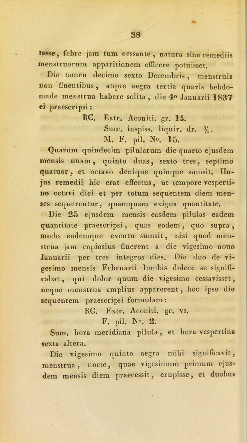 lasse, febre jam tum cessante, natura sine remediis menstruorum apparitionem efficere potuisset. Die tamen decimo sexto Decembris, menstruis non fluentibus, atque aegra tertia quavis hebdo- made menstrua habere solita, die 4<> Januarii 1837 ei praescripsi: RC. Extr. Aconiti, gr. 15. Succ. inspiss. liquir. dr. • M. F. pii. N°. 15. Quarum quindecim pilularum die quarto ejusdem mensis unam, quinto duas, sexto tres, septimo quatuor, et octavo denique quinque sumsit. Hu- jus remedii hic erat effectus, ut tempore vesperti- no octavi diei et per totum sequentem diem men- ses sequerentur, quamquam exigua quantitate. Die 25 ejusdem mensis easdem pilulas eadem quantitate praescripsi, quas eodem, quo supra, modo eodemque eventu sumsit, nisi quod men- strua jam copiosius fluerent a die vigesimo nono Januarii per tres integros dies. Die duo de vi- gesimo mensis Februarii lumbis dolere se signifi- cabat, qui dolor quum die vigesimo cessavisset, neque menstrua amplius apparerent, hoc ipso die sequentem praescripsi formulam; RC. Extr. Aconiti, gr. vi. F. pii. 2. Sum. hora meridiana pilula, et hora vespertina sexta altera. Die vigesimo quinto aegra mihi significavit, menstrua, rocte, quae vigesimum primum ejus- dem mensis diem praecessit, erupisse, et duobus