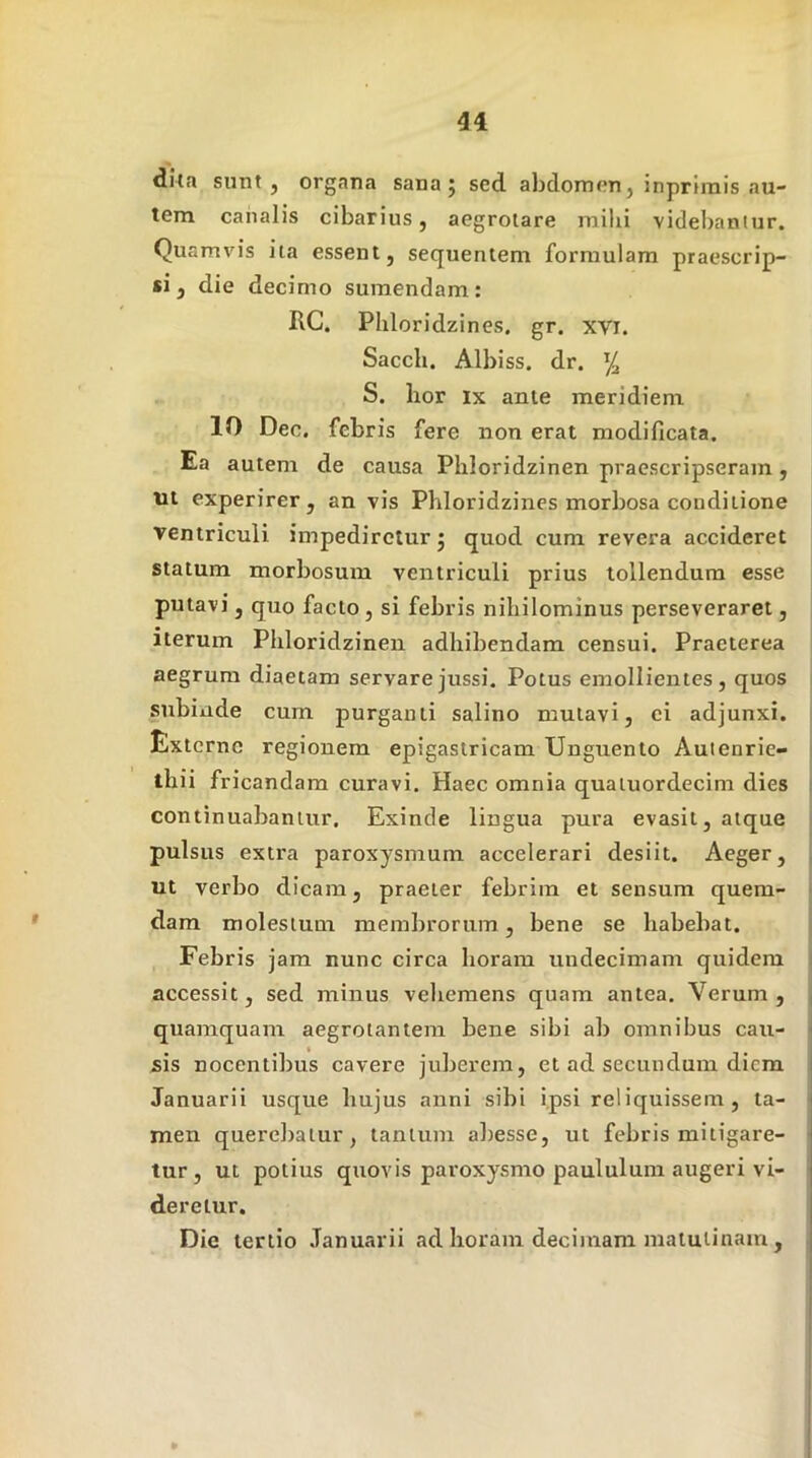 dita sunt , organa sana j sed abdomenj inprirais au- tem canalis cibarius, aegrotare milii videbantur. Quamvis ita essent, sequentem formulam praescrip- si, die decimo sumendam: RG. Phloridzines. gr. xvi. Sacch. Albiss. dr. S. hor IX ante meridiem 10 Dec. febris fere non erat modificata. Ea autem de causa Phloridzinen praescripseram, tit experirer, an vis Phloridzines morbosa conditione ventriculi impediretur j quod cum revera accideret statum morbosum ventriculi prius tollendum esse putavi , quo facto, si febris nihilominus perseveraret, iterum Phloridzinen adhibendam censui. Praeterea aegrum diaetam servare jussi. Potus emollientes, quos subinde cum purganti salino mutavi, ci adjunxi. Externe regionem epigastricam Unguento Auienrie- thii fricandam curavi. Haec omnia quatuordecim dies continuabantur. Exinde lingua pura evasit, atque pulsus extra paroxysmum accelerari desiit. Aeger, ut verbo dicam, praeter febrim et sensum quem- dam molestum membrorum, bene se habebat. Febris jam nunc circa horam undecimam quidem accessit, sed minus vehemens quam antea. Verum, quamquam aegrotantem bene sibi ab omnibus cau- sis nocentibus cavere juberem, et ad secundum diem Januarii usque hujus anni sibi ipsi reliquissem, ta- men querebatur, tantum abesse, ut febris mitigare- tur, ut potius quovis paroxysmo paululum augeri vi- deretur. Die tertio Januarii ad horam decimam matutinam,