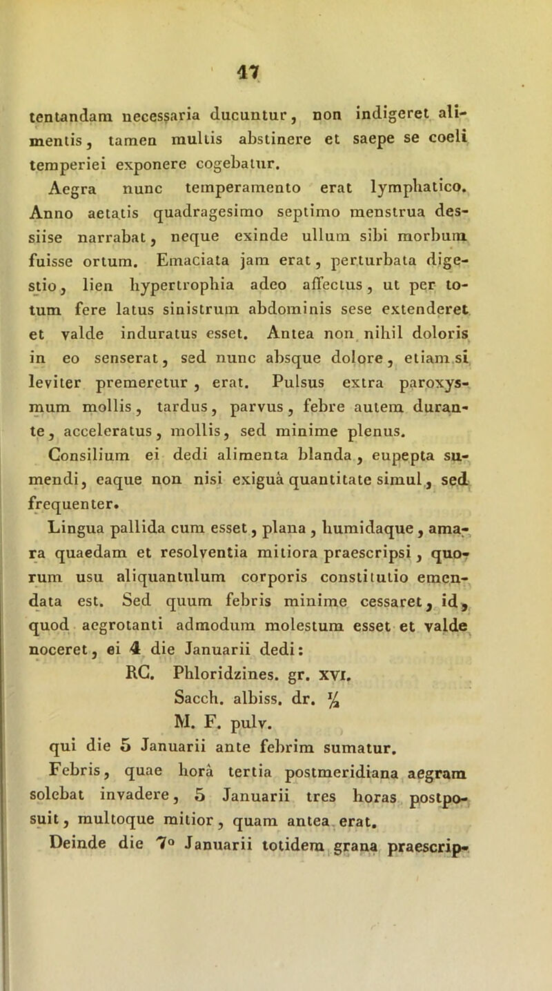 tentandam necessaria ducuntur, non indigeret ali- mentis, tamen mullis abstinere et saepe se coeli temperiei exponere cogebatur. Aegra nunc temperamento erat lymphatico. Anno aetatis quadragesimo septimo menstrua des- siise narrabat, neque exinde ullum sibi morbum, fuisse ortum. Emaciata jam erat, perturbata dige- stio, lien hypertrophia adeo affectus, ut per to- tum fere latus sinistrum abdominis sese extenderet et valde induratus esset. Antea non nihil doloris in eo senserat, sed nunc absque dolore, etiamsi leviter premeretur , erat. Pulsus extra paroxys- mum mollis , tardus, parvus , febre autem duran- te, acceleratus, mollis, sed minime plenus. Consilium ei dedi alimenta blanda, eupepta su- mendi, eaque non nisi exigua quantitate simul,, se.d frequenter. Lingua pallida cum esset, plana , humidaque , ama- ra quaedam et resolventia mitiora praescripsi, quo- rum usu aliquantulum corporis constitutio emen- data est. Sed quum febris minime cessaret, id^ quod aegrotanti admodum molestum esset et valde noceret, ei 4 die Januarii dedi; RG. Phloridzines. gr. XVI, Sacch. albiss, dr. ^ M. F, pulv. qui die 5 Januarii ante febrim sumatur. Febris, quae hora tertia postmeridiana aegram solebat invadere, 5 Januarii tres horas postpo- suit, multoque mitior, quam antea.erat. Deinde die 7® Januarii totidem,grana praescrip-