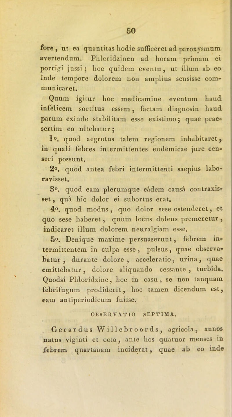 fore, ut ea quantitas hodie sufficeret ad paroxysmum avertendum. Pliloridzinen ad horam primam ei porrigi jussi; lioc quidem eventu, ut illum ab eo inde tempore dolorem iioa amplius sensisse com- municaret. Quum igilur hoc medicamine eventum haud infelicem sortitus essem, faciam diagnosin haud parum exinde stabilitam esse existimo; quae prae- sertim eo nitebatur; 1®. quod aegrotus talem regionem inhabitaret, ^ in quali febres intermittentes endemicae jure cen- ; seri possunt. 2o. quod antea febri intermittenti saepius labo- ravisset, 3°. quod eam plerumque eadem causa contraxis- i sei, qua hic dolor ei subortus erat, , 4,0. quod modus, quo dolor sese ostenderet, et j quo sese haberet, quum locus dolens premeretur , ; indicaret illum dolorem neuralgiam esse. 5®. Denique maxime persuaserunt, febrem in- ! termittentem in culpa esse, pulsus, quae observa- batur, durante dolore, acceleratio, urina, quae j emittebatur, dolore aliquando cessante, turbida. Quodsi Phloridzine, hoc in casu, se non lanquam febrifugum prodiderit, hoc tamen dicendum est, , eam antiperiodicum fuisse. OBSERVATIO SEPTIMA. | Gerardus WiHebroords, agricola, annos natus viginti et octo, ante hos quaiuor menses in febrem quartanam inciderat, quae ab eo inde