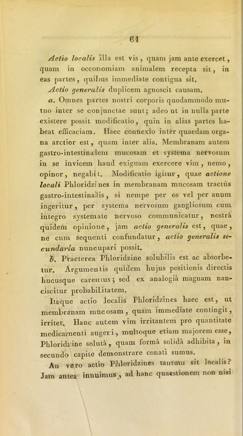 Actio localis 'illa est vis, quam jam ante exercet, quam in oeconomiam animalem recepta sit, in eas partes, quilms immediate contigua sit. Actio generalis duplicem agnoscit causam. a. Omnes p.jrles nostri corporis quodammodo mu- tuo inter se conjunctae sunt; adeo ut in nulla parte exisiere possit modificatio, quin in alias partes ha- beat efficaciam. Haec connexio inter quaedam orga- na arctior est, quam inter alia. Membranam, autem gastro-intestinalein mucosam et systerna nervosum in se invicem haud exiguam exercere vira , nemo, opinor, negabit. Modificatio igitur, quae actione locali Phloridziines in membranam mucosam tractus gastro-intestinallis, si nempe per os vel per anum ingeritur, per systema nervosum gangliosum cum integro systemate nervoso communicatur, nostra quideto opinione, jam actio generalis est, quae, ne cum. sequenti confundatur, actio generalis se~ cundaria nuncupari possit. 1. Praeterea Phloridzine solubilis est ac absorbe- tur. Argumen tis quidem hujus positionis directis hucusque caremus; sed ex analogia magnam nan- ciscitur probabilitatem. It&ique actio localis Phloridzines haec est, ut membranam mucosam, quam immediate contingit, irritet. Hanc autem vim irritantem pro quantitate medicaimenti augeri, multoque etiam majorem esse, Phlorididne soluta, quam forma solida adhibita, in secundo capite dem^onstrare conati sumus. An vero actio Pihloridzines tantum sit localis? Jam antea' innuimus , ad hanc quaestionem non nisi