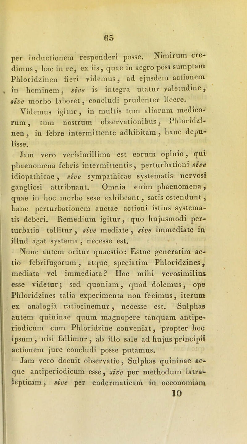 fi5 per indnciioncm responderi posse. Nimirum cre- dimus , hac iii re, ex iis, quae in aegro posi sumplam Phloridziuen fieri videmus, ad ejusdem aclionem in hominem, sive is inlegra utalur yaleludine, sive morbo laboret, concludi prudenter licere. Videmus igitur, in multis tum aliorum medico- rum, tum nostrum observationibus, Phloridzi- nen , in febre intermittente adhibitam, hanc depu- lisse. Jam vero verisimillima est eorum opinio, qui phaenomena febris intermittentis, perturbationi sive idiopathicae , sive sympathicae systematis nervosi gangliosi attribuant. Omnia enim phaenomena, quae in lioc morbo sese exhibeant, satis ostendunt, hanc perturbationem auctae actioni istius systema- tis deberi. Remedium igitur, quo hujusmodi per- turbatio tollitur, sive mediate, sive immediate ia illud agat systema , necesse est. Nunc autem oritur quaestio: Estne generatim ac- tio febrifugorum, atque speciatim Phloridzines, mediata vel immediata ? Hoc mihi verosimilius esse videtur; sed quoniam, quod dolemus, ope Phloridzines talia experimenta non fecimus, iterum ex analogia ratiocinemur, necesse est. Sulphag autem quininae quum magnopere tanquam antipe- riodicum cum Phloridzine conveniat, propter hoc ipsum, nisi fallimur, ab illo sale ad hujus principii actionem jure concludi posse putamus. Jam vero docuit observatio, Sulplias quininae ae- que antiperiodicum esse, sive per methodum iatra- Jepticam, sive per endermaticam in oeconomiam 10 I