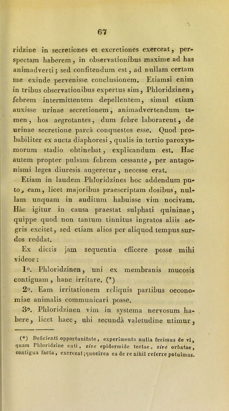 ridzine in secretiones et excreiiones exerceat, per- spectam haberem, in observationibus maxime ad has animadverti 5 sed confitendum est, ad nullam certam me exinde pervenisse conclusionem. Etiamsi enim in tribus observationibus expertus sim, Phloridzinen, febrem intermittentem depellentem, simul etiam auxisse urinae secretionem, animadvertendum ta- men , hos aegrotantes, dum febre laborarent, de urinae secretione parca conquestos esse. Quod pro- babiliter ex aucta diaphoresi, qualis in tertio paroxys- morum stadio obtinebat, explicandum est. Hac autem propter pulsam febrem cessante, per antago- nismi leges diuresis augeretur, necesse erat. Etiam in laudem Phloridzines hoc addendum pu- to j eam, licet majoribus praescriptam dosibus, nul- lam unquam in auditum habuisse vim nocivam. Hac igitur in causa praestat sulphati quininae, quippe quod non tantum tinnitus ingratos aliis ae- gris excitet, sed etiam alios per aliquod tempus sur- dos reddat. Ex dictis jam sequentia efficere posse mihi videor: 1°. Phloridzinen, uni ex membranis mucosis contiguam , hanc irritare. (*) 2°. Eam irritationem reliquis partibus oecono- miae animalis communicari posse. 3®. Phloridzinen vim in systema nervosum ha- bere , licet haec, ubi secunda valetudine utimur, (*) Delicienti opportunitate j experimenta nulla fecimus de vi, quam Pliloridzine cuti, sive epidermide tectae, sive orbatae, contigua facta, exerceat ;quocirca ea de re nihil referre potuimus.