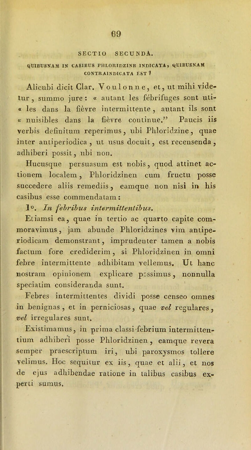 SECTIO SECUNDA. QUIBUSXAM IN CASIBUS PULORIDZINE INDICATA, yUIBUSNAM CONTRAINDICATA EST? Alicubi dicit Clar. V o u 1 o n n e, et, ut milii vide- tur , summo jure: « autant les febrifuges sont uti- « les dans la fievre intermittente, autant iis sont K nuisibles dans la fievre continue.” Paucis iis verbis definitum reperimus, ubi Phloridzine, quae inter antiperiodica , ut usus docuit, est recensenda , adhiberi possit, ubi non. Hucusque persuasum est nobis, quod attinet ac- tionem localem, Phloridzineu cum fructu posse succedere aliis remediis, eamque non nisi in his casibus esse commendatam: 1°. I7i febribus intermittenlibus. Etiamsi ea, quae in tertio ac quarto capite com- moravimus, jam abunde Phloridzines vim aniipe- riodicam demonstrant, imprudenter tamen a nobis facium fore crediderim, si Phloridzineu in omni febre intermittente adhibitam vellemus. Ut hanc nostram opinionem explicare possimus, nonnulla speciatim consideranda sunt. Febres intermittentes dividi posse censeo omnes in benignas, et in perniciosas, quae vel regulares, vel irregulares sunt. Existimamus, in prima classi-febrium intermitten- tium adhiberi posse Phloridzineu, eamque revera semper praescriptum iri, ubi paroxysmos tollere velimus. Hoc sequitur ex iis, quae et alii, et nos de ejus adhibendae ratione in talibus casibus ex- perti sumus.