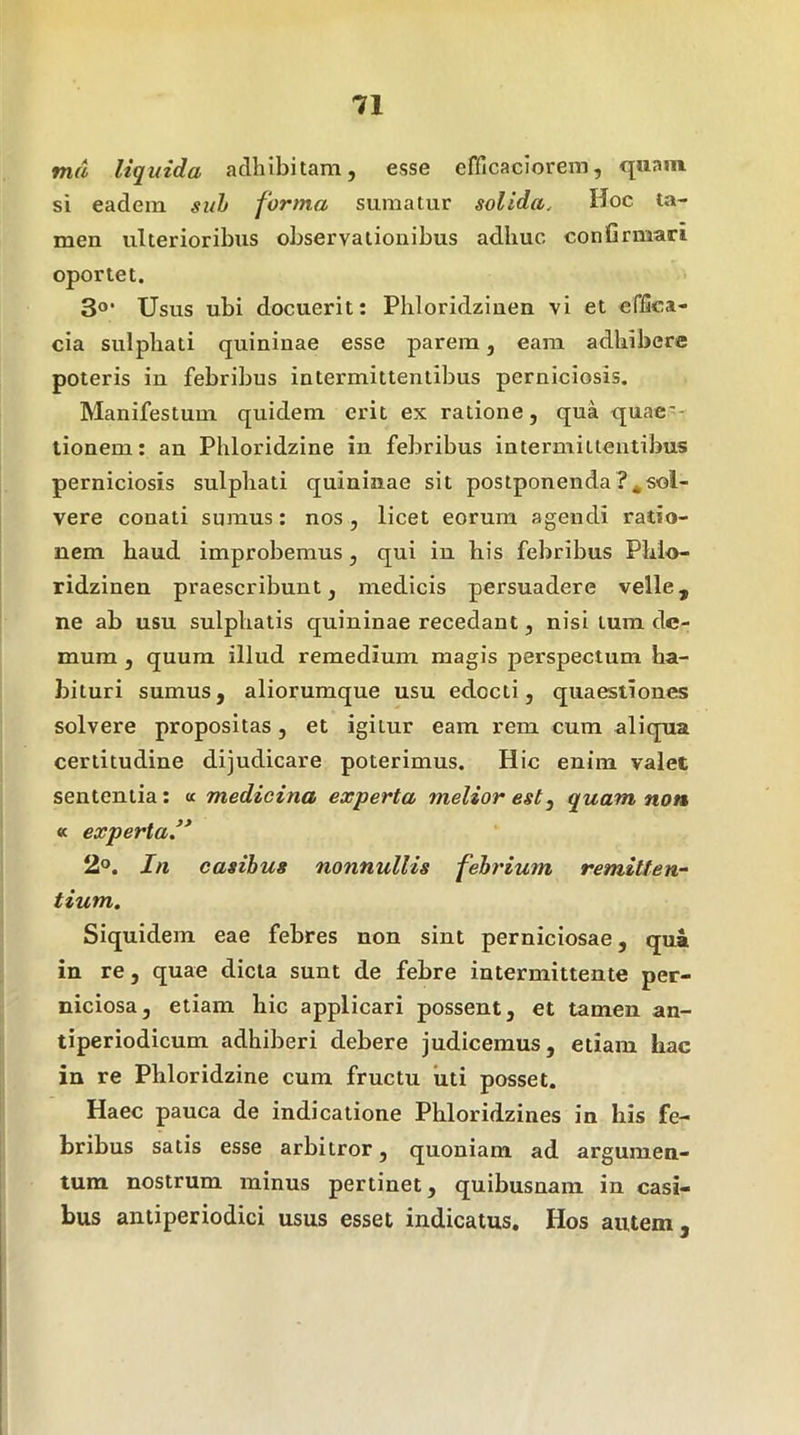 md liquida adhibitam, esse elhcaciorem, fjnam si eadem suh forma sumatur solida. Hoc ta- men ulterioribus observationibus adhuc conGrmari oportet. 3®' Usus ubi docuerit: Phloridzinen vi et effica- cia sulphati quininae esse parem, eam adhibere poteris in febribus intermittentibus perniciosis. Manifestum quidem erit ex ratione, qua quaes- tionem : an Phloridzine in febribus intermittentibus perniciosis sulphati quininae sit postponenda ?*sol- vere conati sumus: nos, licet eorum agendi ratio- nem haud improbemus, qui in his febribus Phlo- ridzinen praescribunt, medicis persuadere velle, ne ab usu sulphatis quininae recedant, nisi tum de- mum , quum illud remedium magis perspectum ha- bituri sumus, aliorumque usu edocti, quaestiones solvere propositas, et igitur eam rem cum aliqua certitudine dijudicare poterimus. Hic enim valet sententia: a medicina experta melior est, quam non « experta’* 2®. In casibus nonnullis febrium remilten^ tium. Siquidem eae febres non sint perniciosae, qua in re, quae dicta sunt de febre intermittente per- niciosa, etiam hic applicari possent, et tamen an- tiperiodicum adhiberi debere judicemus, etiam hac in re Phloridzine cum fructu uti posset. Haec pauca de indicatione Phloridzines in his fe- bribus satis esse arbitror, quoniam ad argumen- tum nostrum minus pertinet, quibusnam in casi- bus antiperiodici usus esset indicatus. Hos autem.