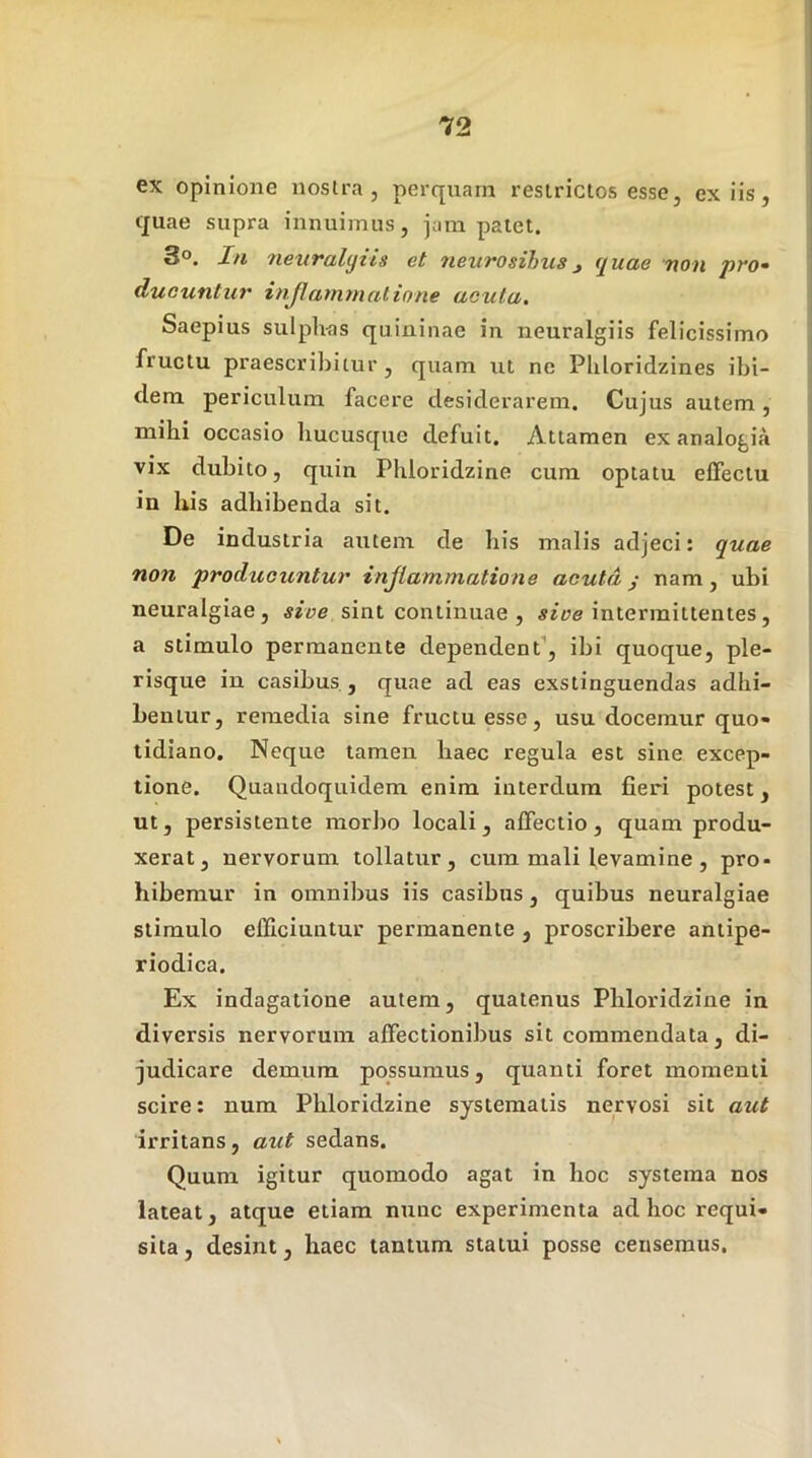 ex opinione nostra, perqnarn restrictos esse, ex iis, tjuae supra innuimus, jam patet. 3°. In 7ieuralijiis et neurosihusj quae non pro- ducuntur i njl amni at io ne acuta. Saepius sulph-as quininae in neuralgiis felicissimo fructu praescribitur, quam ut ne Phloridzines ibi- dem periculum facere desiderarem. Cujus autem, mihi occasio hucusque defuit. Attamen ex analogia vix dubito, quin Pliloridzine cum optatu effectu in bis adbibenda sit. De industria autem de bis malis adjeci: quae non producuntur injlammatione acuta j nam, ubi neuralgiae, sive sint continuae , sive intermittentes, a stimulo permanente dependent’, ibi quoque, ple- risque in casibus , quae ad eas exstinguendas adhi- bentur, remedia sine fructu esse, usu docemur quo- tidiano. Neque tamen baec regula est sine excep- tione. Quandoquidem enim interdum fieri potest, ut, persistente morbo locali, affectio, quam produ- xerat, nervorum tollatur, cum mali levamine , pro- hibemur in omnibus iis casibus, quibus neuralgiae stimulo efficiuntur permanente , proscribere antipe- riodica. Ex indagatione autem, quatenus Pbloridzine in diversis nervorum affectionibus sit commendata, di- judicare demum possumus, quanti foret momenti scire: num Pbloridzine systematis nervosi sit aut irritans, aut sedans. Quum igitur quomodo agat in boc systema nos lateat, atque etiam nunc experimenta ad hoc requi- sita, desint, haec tantum statui posse censemus.