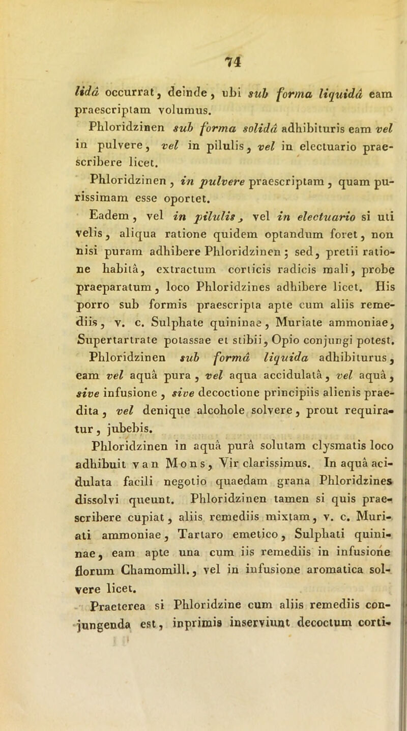 lidd occurratj deinde, ubi suh forma liquida eam praescripiam volumus. Phloridzinen suh forma solida adhibituris eam vel in pulvere, vel in pilulis, vel in electuario prae- scribere licet. Phloridzinen , in pulvere praescriptam , quam pu- rissimam esse oportet. Eadem, vel in pilulisj vel in electuario si uti velis, aliqua ratione quidem optandum foret, non nisi puram adhibere Phloridzinen ; sed, pretii ratio- ne habita, extractum conicis radicis mali, probe praeparatum, loco Phloridzines adhibere licet. His porro sub formis praescripta apte cum aliis reme- diis, V. c. Sulphate quininae, Muriate ammoniae, Supertartrate potassae et stibii. Opio conjungi potest, Phloridzinen suh forma liquida adhibiturus, eam vel aqua pura , vel aqua accidulata, vel aqua, sive infusione , sive decoctione principiis alienis prae- dita , vel denique alcohole solvere, prout requira- tur, jubebis. Phloridzinen in aqua pura solutam clysmatis loco adhibuit van Mons, Vir clarissimus. In aqua aci- dulata facili negotio quaedam grana Phloridzines dissolvi queunt. Phloridzinen tamen si quis prae- scribere cupiat, aliis remediis mixtam, v. c. Muri- ali ammoniae, Tartaro emetico, Sulphati quini- nae, eam apte una cum iis remediis in infusione florum Chamomill., vel in infusione aromatica sol- vere licet. Praeterea si Phloridzine cum aliis remediis con- jungenda est, inprimis inserviunt decoctum corti-