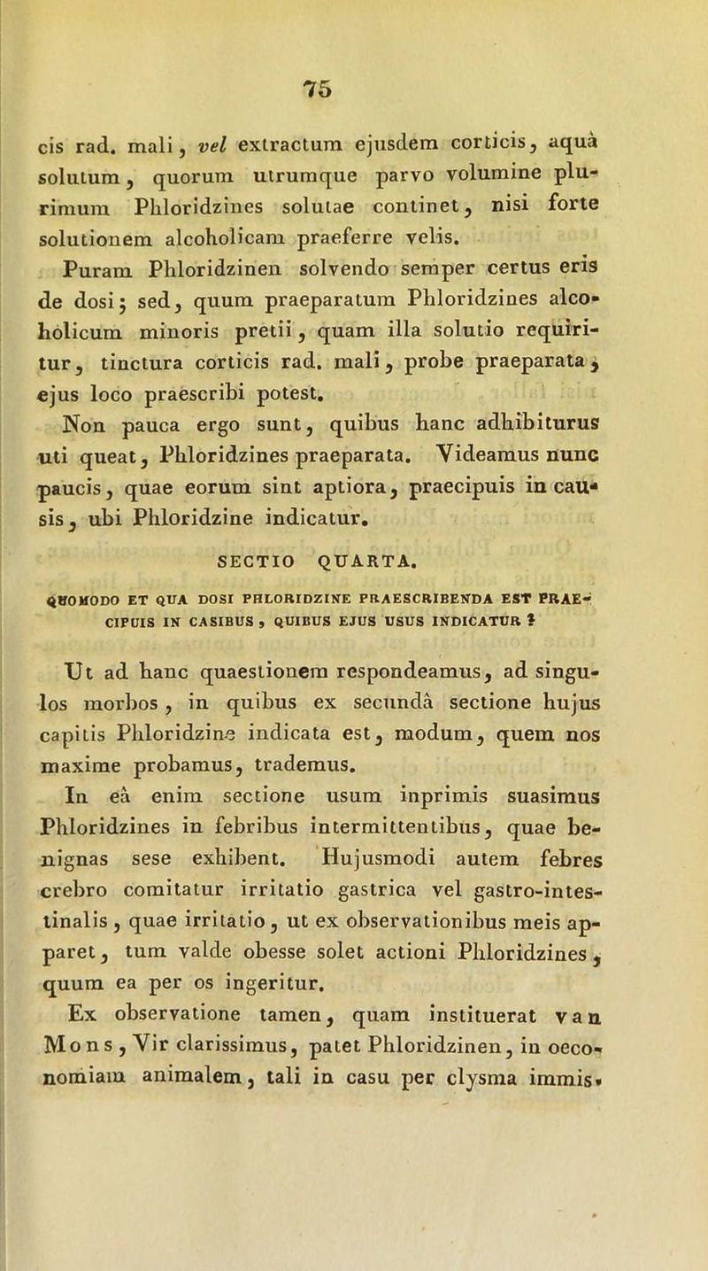 cis rad. mali, vel extractum ejusdem corticis, aqua solutura, quorum utrumque parvo volumine plu- rimum Phloridzines solutae continet, nisi forte solutionem alcoholicam praeferre velis. Puram Phloridzinen solvendo semper certus eris de dosi; sed, quum praeparatura Phloridzines alco- holicum minoris pretii, quam illa solutio requiri- tur, tinctura corticis rad. mali, probe praeparataj ejus loco praescribi potest. Non pauca ergo sunt, quibus hanc adhibiturus uti queat, Phloridzines praeparata. Videamus nunc paucis, quae eorum sint aptiora, praecipuis in cau* sis, ubi Phloridzine indicatur, SECTIO QUARTA. «VOHODO ET QUA DOS! PHLORIDZINE PRAESCRIBENDA EST PRAE- CIPUIS IN CASIBUS , QUIBUS EJUS USUS INDICATUR * Ut ad hanc quaestionem respondeamus, ad singu- los morbos, in quibus ex secunda sectione hujus capitis Phloridzine indicata est, modum, quem nos maxime probamus, trademus. In ea enim sectione usum inprimis suasimus Phloridzines in febribus intermittentibus, quae be- nignas sese exhibent. Hujusmodi autem febres crebro comitatur irritatio gastrica vel gastro-intes- linalis , quae irritatio, ut ex observationibus meis ap- paret, tum valde obesse solet actioni Phloridzines, quum ea per os ingeritur. Ex observatione tamen, quam instituerat van Mons , Vir clarissimus, patet Phloridzinen, in oeco- nomiam animalem, tali in casu per clysma immis.