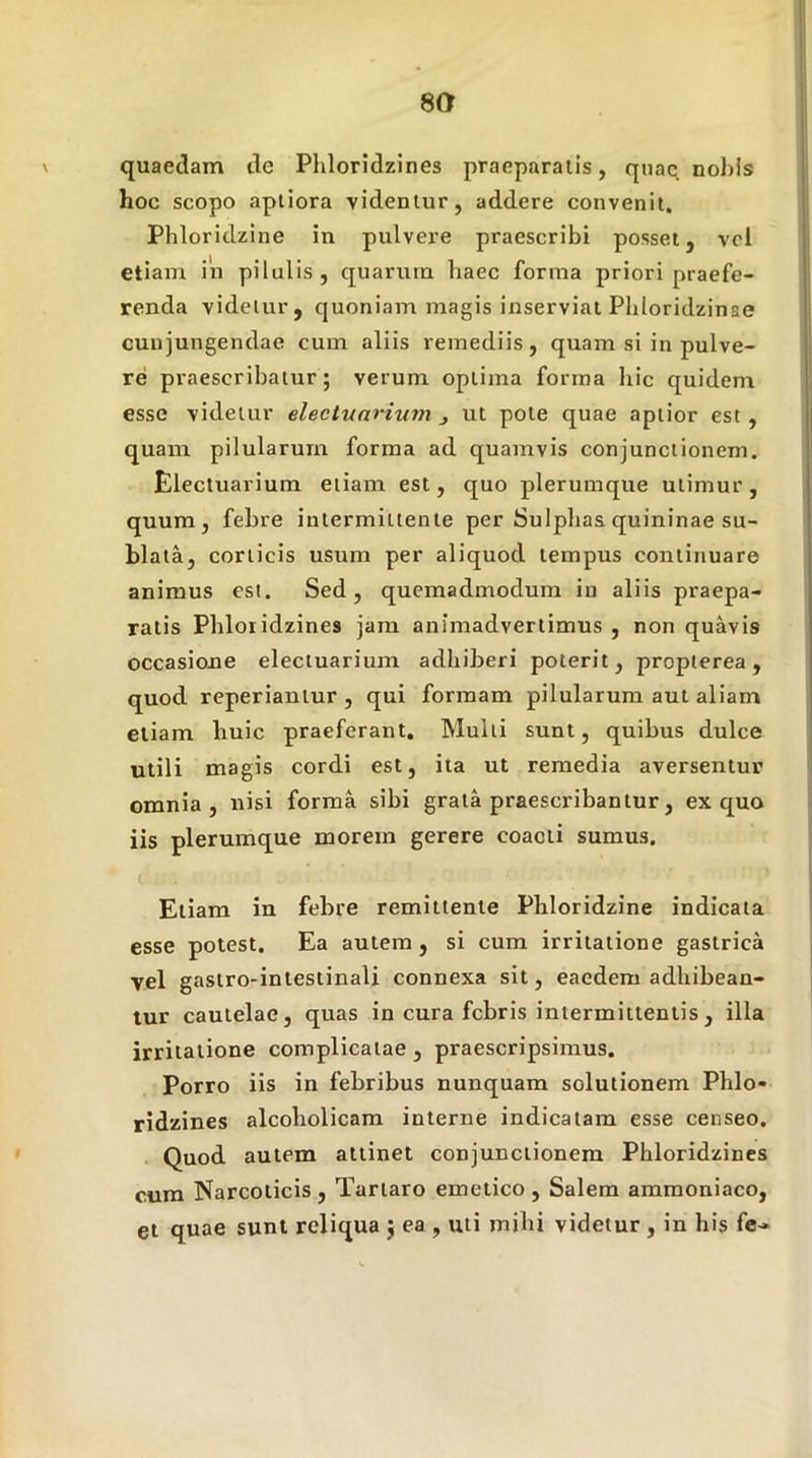 quaedam de Phloridzines praeparatis, quae nobis hoc scopo aptiora videntur, addere convenit. Phloridzine in pulvere praescribi posset, vci etiam in pilulis, quarum haec forma priori praefe- renda videtur, quoniam magis inserviat Pbloridzinae cunjungendae cum aliis remediis, quam si in pulve- re praescribatur ; verum optima forma hic quidem esse videtur eleciunrium ut pote quae aptior est , quam pilularum forma ad quamvis conjunctionem. Electuarium etiam est, quo plerumque utimur, quum, febre intermittente per Sulpbas quininae su- blata, corticis usum per aliquod tempus continuare animus esi. Sed, quemadmodum in aliis praepa- ratis Phloridzines jam animadvertimus , non quavis occasione electuarium adhiberi poterit, proplerea, quod reperiantur , qui formam pilularum aut aliam etiam huic praeferant. Multi sunt, quibus dulce utili magis cordi est, ita ut remedia aversentur omnia, nisi forma sibi grata praescribantur, ex quo iis plerumque morem gerere coacti sumus. Etiam in febre remittente Phloridzine indicata esse potest. Ea autem, si cum irritatione gastrica vel gastro-intestinali connexa sit, eaedem adhibean- tur cautelae, quas in cura febris intermittentis , illa irritatione complicatae , praescripsimus. Porro iis in febribus nunquam solutionem Phlo- ridzines alcoholicam interne indicatam esse censeo. Quod autem attinet conjunctionem Phloridzines cura Narcoticis , Tartaro emetico , Salem araraoniaco, et quae sunt reliqua } ea , uti mihi videtur, in his fe-