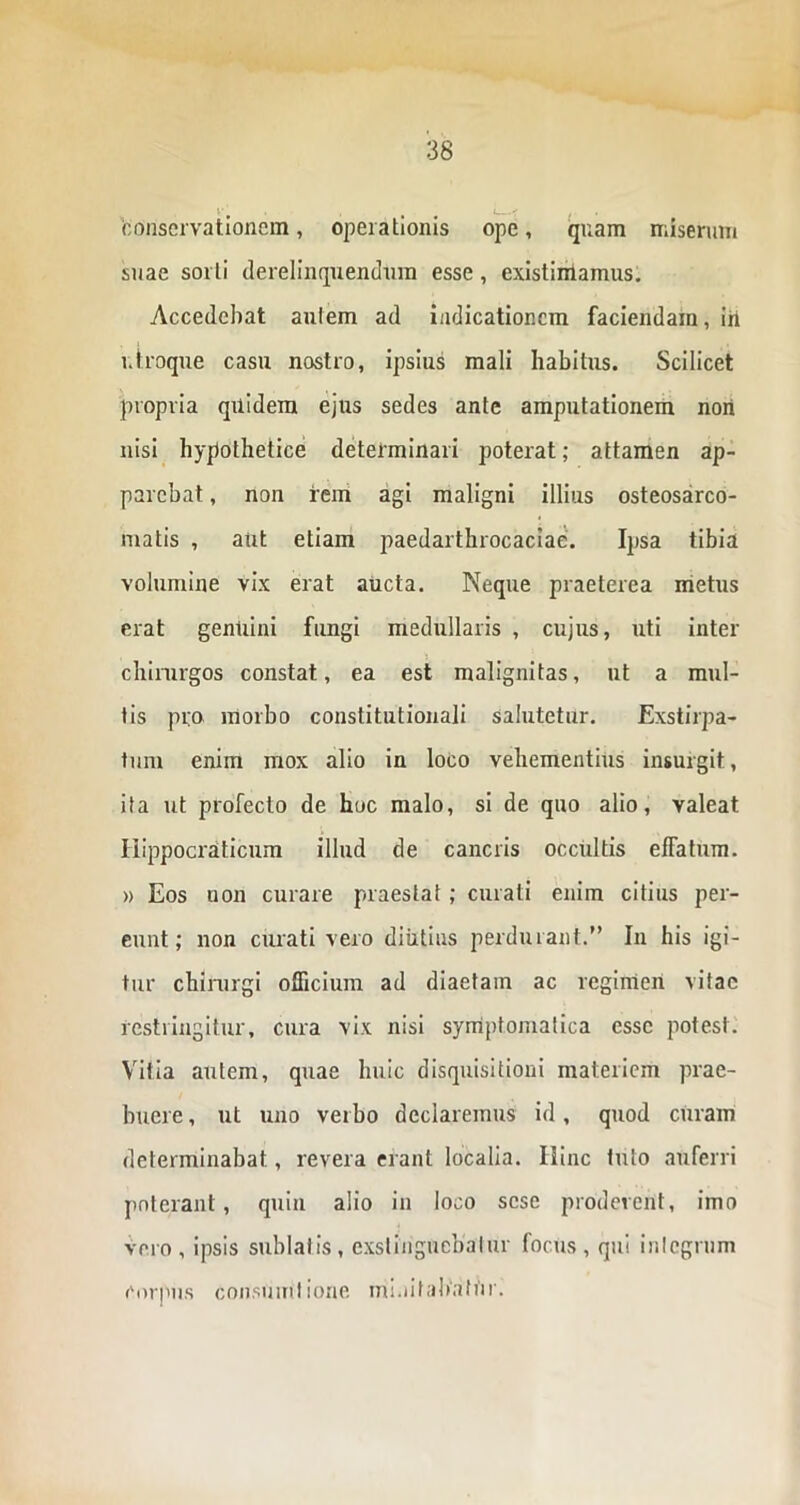 ' • . • L--' i conservationem, operationis ope, quam miserum suae sorti derelinquentium esse, existimamus. Accedebat autem ad indicationem faciendam, iri utroque casu nostro, ipsius mali habitus. Scilicet propria quidem ejus sedes ante amputationem nori nisi hypothetice determinari poterat; attamen ap- parebat , non rem agi maligni illius osteosarco- matis , aut etiam paedarthrocaciae. Ipsa tibia volumine vix erat aucta. Neque praeterea metus erat genuini fungi medullaris , cujus, uti inter chirurgos constat, ea est malignitas, ut a mul- tis pro morbo constitutionali salutetur. Exstirpa- tum enim mox alio in loco vehementius insurgit, ita ut profecto de hoc malo, si de quo alio, valeat Ilippocraticum illud de cancris occultis effatum. » Eos non curare praestat ; curati enim citius per- eunt ; non curati vero diutius perdurant.” In his igi- tur chirurgi officium ad diaetam ac regimen vitae restringitur, cura vix nisi symptomatica esse potest. Vitia autem, quae huic disquisitioni materiem prae- buere , ut uno verbo declaremus id, quod curam determinabat, revera erant localia. Ilinc tuto auferri poterant, quin alio in loco sese proderent, imo vero , ipsis sublatis , exstinguebatur focus , qui integrum corpus consumiione minitabatur.