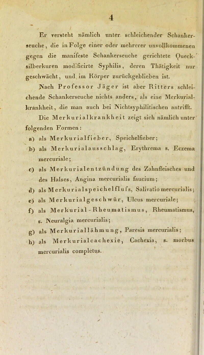 4 Er versteht nämlich unter schleichender Schanker- seuche, die in Folge einer oder mehrerer unvollkommenen gegen die manifeste Schankerseuche gerichtete Queck- silberkuren mod-ficirte Syphilis, deren Thätigkeit nur geschwächt, und im Körper zurückgeblieben ist. t Nach Professor Jäger ist aber Ritters schlei- chende Schankerseuche nichts anders, als eine Merkurial- krankheit, die man auch bei Nichtsyphilitischen antrifft. Die Merkurialk rank heit zeigt sich nämlich unter folgenden Formen: a^) als Merkurialfieber, Speichelfieber; b) als Merkurialausschlag, Erythrema s. Eczema mercuriale; i / c) als Merkurialentzündung des Zahnfleisches und des Halses, Angina mercurialis faucium; d) als Merkuri al Speichel fl ufs, Salivatio mercurialis; e) als Merkurialgeschwür, Ulcus mercuriale; f) als Merkuriäl -Rheumatismus, Rheumatismus, s. INeuralgia mercurialis; g) als Merkuriallähmu ng, Paresis mercurialis; h) als Merkurialcachexie, Cachexia, s. morbus mercurialis completus. ✓