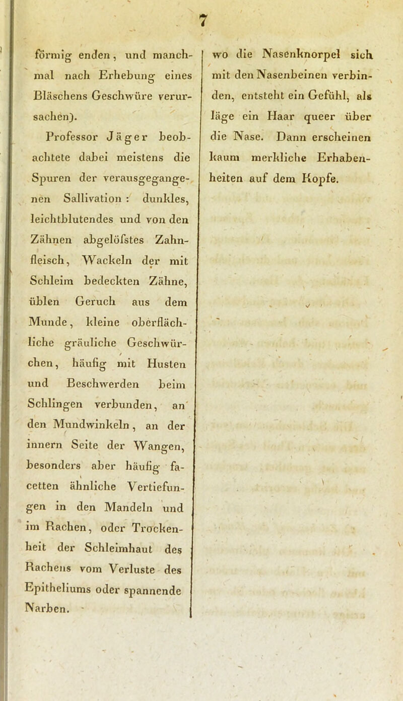 förmig enden, und manch- mal nach Erhebung eines Bläschens Geschwüre verur- sachen). Professor Jäger beob- achtete dabei meistens die Spuren der verausgegange- nen Sallivation : dunkles, leichtblutendes und von den Zähnen abgelöfstes Zahn- fleisch, Wackeln der mit • Schleim bedeckten Zähne, üblen Geruch aus dem Munde, kleine oberfläch- liche gräuliche Geschwür- / chen, häufig mit Husten und Beschwerden beim Schlingen verbunden, an den Mundwinkeln, an der innern Seite der Wangen, besonders aber häufig fa- i cetten ähnliche Vertiefun- gen in den Mandeln und im Rachen, oder Trocken- heit der Schleimhaut des Rachens vom Verluste des Epitheliums oder spannende Narben. * wo die Nasenknorpel sich. ✓ mit den Nasenbeinen verbin- den, entsteht ein Gefühl, als läge ein Haar queer über die Nase. Dann erscheinen kaum merkliche Erhaben- heiten auf dem Kopfe. \