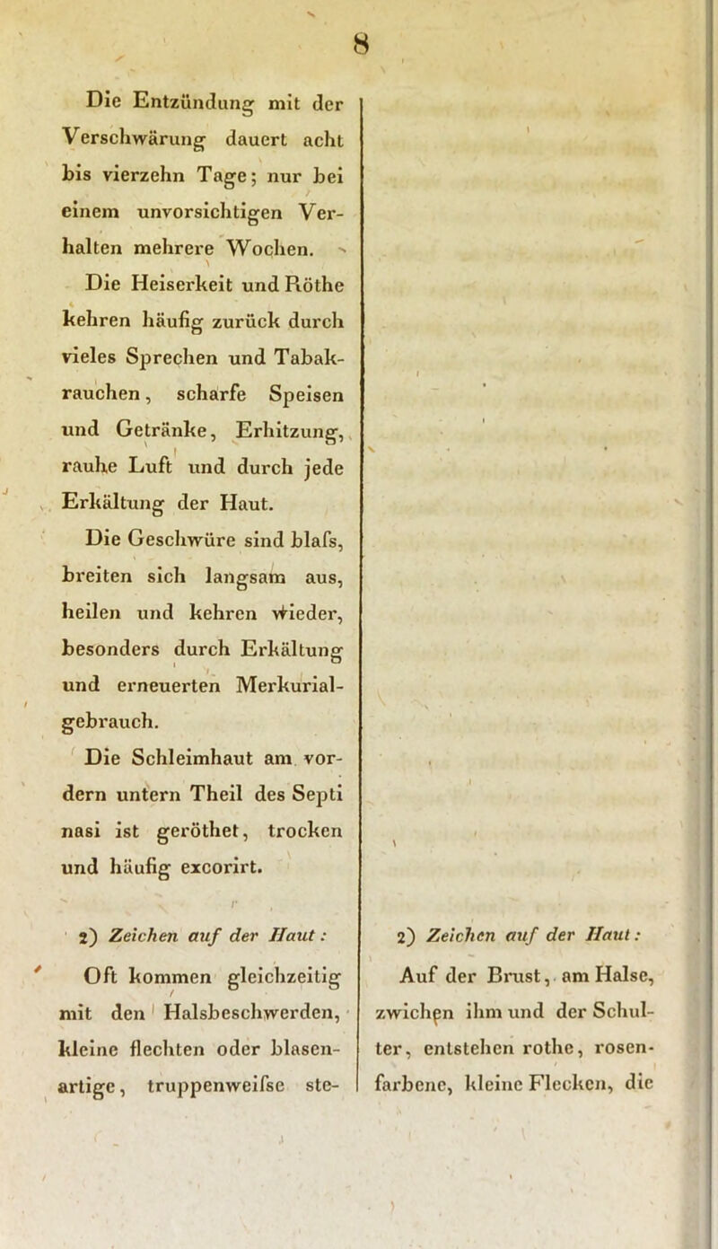 8 Die Entzündung mit der Verschwärung dauert acht bis vierzehn Tage; nur bei einem unvorsichtigen Ver- halten mehrere Wochen. Die Heiserkeit und Piöthe 4 kehren häufig zurück durch vieles Sprechen und Tabak- rauchen , scharfe Speisen und Getränke, Erhitzung, rauhe Luft und durch jede Erkältung der Haut. Die Geschwüre sind blafs, breiten sich langsam aus, heilen und kehren \iieder, besonders durch Erkältung l m und erneuerten Merkurial- gebrauch. Die Schleimhaut am vor- dem untern Theil des Septi nasi ist geröthet, trocken und häufig excorirt. v /’ , 2) Zeichen auf der Haut: Oft kommen gleichzeitig mit den Halsbeschwerden, kleine flechten oder blasen- artige , truppenweifse ste- \ 2) Zeichen auf der Haut : Auf der Brust, am Halse, zwich^n ihm und der Schul- ter, entstehen rothe, rosen- farbene, kleine Flecken, die ,1