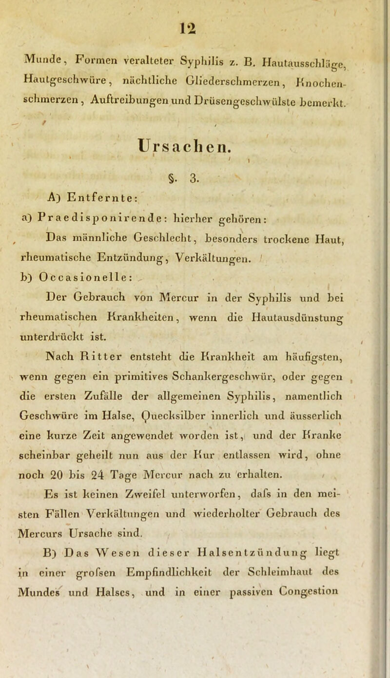 1*2 Munde, Formen veralteter Syphilis z. B. Hautausschläge, Hautgeschwüre, nächtliche Gliederschmerzen, Knochen- schmerzen , Auftreibungen und Drüsengeschwülste bemerkt. / , / U r s a c li e n. - , §. 3. A) Entfernte: a) Praedisponirende: hierher gehören: Das männliche Geschlecht, besonders trockene Haut, rheumatische Entzündung, Verkältungen. b) Occasionelle: Der Gebrauch von Mercur in der Syphilis und bei rheumatischen Krankheiten, wenn die Hautausdünstung unterdrückt ist. Nach Ritter entsteht die Krankheit am häufigsten, wenn gegen ein primitives Schankergeschwür, oder gegen die ersten Zufälle der allgemeinen Syphilis, namentlich Geschwüre im Halse, Quecksilber innerlich und äusserlich eine kurze Zeit angewendet worden ist, und der Kranke scheinbar geheilt nun aus der Kur entlassen wird, ohne noch 20 bis 24 Tage Mcrcur nach zu erhalten. Es ist keinen Zweifel unterworfen, dafs in den mei- sten Fällen Verkältungen und wiederholter Gebraucli des Mei’curs Ursache sind. . B) Das Wesen dieser Halsentzündung liegt in einer grofsen Empfindlichkeit der Schleimhaut des Mundes und Halses, und in einer passiven Gongestion