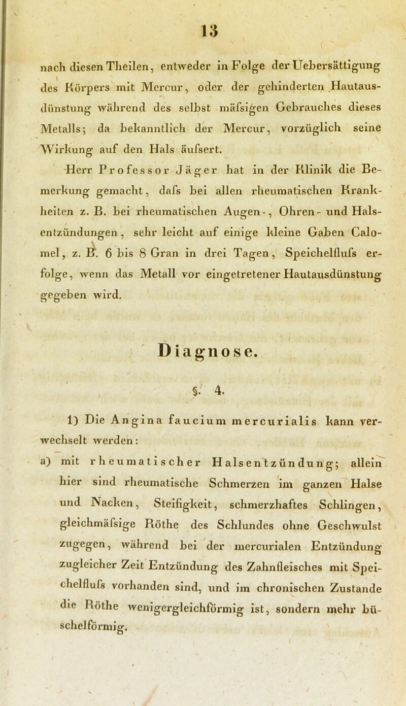 n nach diesen Theilen, entweder in Folge der Uebersättigung des Körpers mit Mcrcur, oder der gehinderten Hautaus- dünstung wälirend des selbst mäfsigen Gebrauches dieses Metalls; da bekanntlich der Mercur, vox’züglich seine Wirkung auf den Hals äufsert. Herr Professor Jäger hat in der Klinik die Be- merkung gemacht, dafs bei allen rheumatischen Krank- heiten z. B. bei rheumatischen Augen-, Ohren- und Hals- entzündungen , sehr leicht auf einige kleine Gaben Calo- mel, z. B. 6 bis 8 Gran in drei Tagen, Speichelflufs er- folge, wenn das Metall vor eingetretener Hautausdüijstung gegeben wird. .. i Diagnose. §. 4. 1) Die Angina faucium mercurialis kann ver- wechselt werden: a) mit rheumatischer Halsentzündung; allein hier sind rheumatische Schmerzen im ganzen Halse und Nacken, Steifigkeit, schmerzhaftes Schlingen, gleichmäfsige Piöthe des Schlundes ohne Geschwulst zuöeSen’ während bei der mercurialen Entzündung zugleicher Zeit Entzündung des Zahnfleisches mit Spei- chelflufs vorhanden sind, und im chronischen Zustande die Küthe wenigergleichförmig ist, sondern mehr bü- schelförmig. N