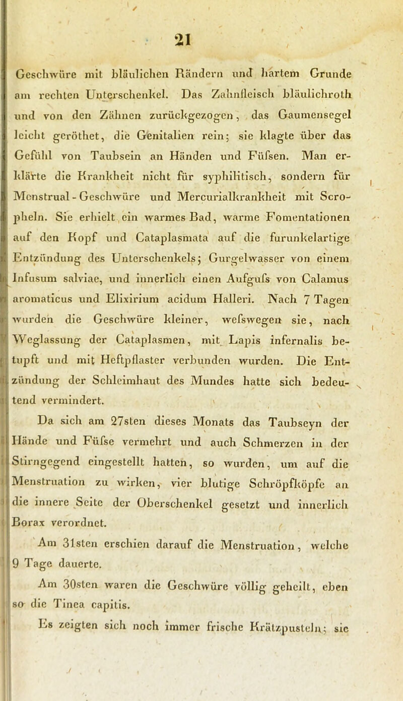 Geschwüre mit bläulichen Rändern und hartem Grunde Iam rechten Unterschenkel. Das Zahnfleisch bläulichroth und von den Zähnen zurückgezogen, das Gaumensegel (leicht geröthet, die Genitalien rein; sie klagte über das Gefühl von Taubsein an Händen und Füfsen. Man er- klärte die Krankheit nicht für syphilitisch, sondern für | Menstrual - Geschwüre und Mercurialkrankheit mit Scro- i pheln. Sie erhielt ein warmes Bad, warme Fomentationen l auf den Kopf und Cataplasmata auf die furunkelartige k Entzündung des Unterschenkelsj Gurgelwasser von einem ji Infusum salviae, und innerlich einen Aufgufs von Calamus • aromaticus und Elixirium acidum Hallei'i. Nach 7 Tagen i wurden die Geschwüre kleiner, wefswegen sie, nach Weglassung der Cataplasmen, mit Lapis infernalia be- \ tupft und mit Heftpflaster verbunden wurden. Die Ent- zündung der Schleimhaut des Mundes hatte sich bedeu- i tend vermindert. Da sich am 2/slen dieses Monats das Taubseyn der || Hände und Füfse vermehrt und auch Schmerzen in der i Stirngegend eingestellt hatten, so wurden, um auf die H Menstruation zu wirken, vier blutige Schröpfköpfe an M die innere Seite der Oberschenkel gesetzt und innerlich i Borax verordnet. Am 31sten erschien darauf die Menstruation, welche I 9 Tage dauerte. Am 30stcn waren die Geschwüre völlig geheilt, eben ijso- die Tinea capitis. Es zeigten sich noch immer frische Krätzpusteln; sic