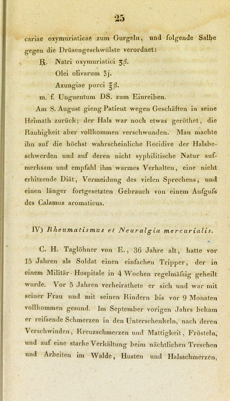 cariae oxymuriaticae zum Gurgeln, und folgende Salbe gegen die Drüsengeschwülste verordnet: Natri oxymuriatici %ß. Olei olivarum 5j. Axungiae porci m. f. Unguentum DS. zum Einreiben. Am 8. August gieng Patient wegen Geschäften in seine Heimath zui'ück; der Hals war noch etwas geröthet, die Rauhigkeit aber vollkommen verschwunden. Man machte ihn auf die höchst wahrscheinliche Recidive der Halsbe- schwerden und auf deren nicht syphilitische Natur auf- merksam und empfahl ihm warmes Verhalten, eine nicht erhitzende Diät, Vermeidung des vielen Sprechens, und einen länger fortgesetzten Gebrauch von einem Aufgufs des Calamus aromaticus. IV) Rheumatismus et ]W e ur al g ia mercurialis. C. H. Taglöhner von E., 36 Jahre alt, hatte vor 15 Jahren als Soldat einen einfachen Tripper, der in einem Militär • Hospitale in 4 Wochen regelnläfsig geheilt wurde. Vor 5 Jahren verheirathete er sich und war mit seiner Frau und mit seinen Rindern bis vor 9 Monaten vollkommen gesund. Im September vorigen Jahrs bekam er reifsende Schmerzen in den Unterschenkeln, nach deren Verschwinden, Kreuzschmerzen und Mattigkeit, Frösteln, und auf eine starke Verkeilung beim nächtlichen Treschen und Arbeiten im Walde, Husten und Halsschmcrzcn,